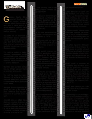 G
ustavo Adolfo Bécquer
nació en Sevilla en 1836.
Su nombre original era
Gustavo Adolfo Domínguez Bas-
tida, pero el poeta adoptó el se-
gundo apellido paterno, Bécquer
(originalmente un nombre fla-
menco, Becker).
Su padre fue un estimable pin-
tor sevillano cuyos antecesores
habían emigrado a España en el
siglo XVI. El hermano del poeta
llegó a ser un reconocido pintor y
realizó el retrato más conocido de
Gustavo Adolfo.
En 1846 se murió el padre de
Bécquer y se ingresó a su hijo en
un internado para huérfanos de
familias nobles sin recursos eco-
nómicos. Inició estudios de Náuti-
ca que no prosiguió.
Durante este período compuso
con su amigo Narciso Campillo
un drama y una novela.
En 1847 se murió la madre de
Bécquer y él se fue a vivir con su
madrina, quien tenía una bibliote-
ca copiosa de la cual disfrutaba el
futuro poeta.
Bécquer se hizo aprendiz de un
pintor en 1850 y dos años des-
pués continuó sus estudios de
pintura en el taller de su tío Joa-
quín.
A los 18 años, en 1854, Bécquer
dejó sus estudios de pintura y se
trasladó a Madrid. Allí, en 1855,
dedicó un poema a una gran figu-
ra de la Ilustración española: “A
Quintana”; también terminó una
fantasía, “Corona de oro.”
En 1856 escribió con su amigo
García Luna una comedia, La no-
via y el pantalón.
El año después terminó la prime-
ra entrega de su Historia de los
Templos de España y con García
Luna escribió la zarzuela La ven-
ta encantada (esta última obra la
firmó Bécquer con el seudónimo
Adolfo García).
A los 21 años se enfermó de tu-
berculosis; no recobraría nunca
por completo la salud.
Durante gran parte del siglo XIX
las páginas literarias de los perió-
dicos y revistas atrajeron a mu-
chos lectores.
Bécquer publicó muchos de su
escritos en periódicos como El
Contemporáneo, El Museo Uni-
versal, El Porvenir, La España
Artística y Literaria, La Iberia y La
Ilustración de Madrid. Para 1858
Bécquer había terminado la quin-
ta entrega de su Historia de los
Templos de España.
En ese mismo año contrajo una
enfermedad grave. Sin embar-
go, logró publicar “El caudillo de
las manos rojas.” Conoció a Ju-
lia Espín, de quien se enamoró
pero ella no le correspondía. Lue-
go amó a Elisa Guillén, quien lo
abandonó. Los amores fracasa-
dos se ven reflejados en varias
composiciones poéticas.
En 1859 Bécquer terminó un sai-
nete, Las distracciones. El año
después se estrenaron Tal para
cual y La cruz del valle, y se pu-
blicaron algunas de sus “Rimas.”
También en 1860 Bécquer co-
menzó a publicar en El contem-
poráneo las Cartas literarias a
una mujer, dedicadas a otra mu-
jer que no le correspondía.
En 1861 Bécquer se casó con
Casta Esteban, con quien tuvo
dos hijos. Las fracasadas expe-
riencias amorosas del poeta--pa-
rece que el matrimonio le propor-
cionó poca felicidad--le llevaron
a escribir algunos de sus versos
mas apasionados y hermosos.
Las Rimas pueden leerse como
la historia de un amor fracasado,
desde su inicio hasta el momen-
to en que la arrebatada pasión se
convierte en el duro dolor de ha-
ber amado.
En los años siguientes Bécquer
publicó varias de sus rimas y le-
yendas. Llegó a escribir un total
de 86 Rimas--publicadas primero
en diversas revistas y luego reco-
piladas en un manuscrito que se
perdió durante la Revolución de
1868.
Bécquer volvió a reunirlas en
un cuaderno bajo el título El li-
bro de los gorriones, “poesías
que recuerdo del libro perdido.”
(Este cuaderno se conserva en
la Biblioteca Nacional en Madrid.)
Después de la muerte del poeta
una colección de todas las rimas
fue publicada por algunos ami-
gos, en 1871.
Bécquer pasó tiempos de gran
penuria y nunca logró éxito eco-
nómico en su vida.
En 1864 consiguió un puesto gu-
bernatal como censor de novelas,
que ocuparía entre 1864-65 y lue-
go entre 1866-68 y que aliviaría
un poco su situación económica.
Comenzó a escribir las Cartas
desde mi celda en 1864, duran-
te una estancia de reposo en el
monasterio de Veruela, donde el
 