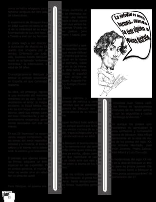 poeta se había refugiado para re-
ponerse después de otro ataque
de tuberculosis.
El matrimonio de Bécquer fracasó
en 1868 cuando el poeta se ente-
ró de la infidelidad de su esposa.
Acompañado de sus dos hijos, fue
a Toledo a vivir con su hermano.
El poeta llegó a ser director de
la Ilustración de Madrid en 1870,
puesto que ocuparía por poco
tiempo. Enfermizo por toda la
vida, Gustavo Adolfo Bécquer se
murió de la llamada “enfermedad
romántica,” la tuberculosis, a la
edad de 34 años.
Cronológicamente Bécquer per-
tenece al período posromántico
en España en que dominaba el
realismo.
Su obra, sin embargo, represen-
ta una evolución del movimiento
romántico en su país. Sus temas
predilectos--el amor, la magia, el
exotismo, la Edad Media--mues-
tran su entronque con el Roman-
ticismo, pero sus versos carecen
del tono rimbombante y del sen-
timentalismo exagerado general-
mente asociados con ese movi-
miento.
En sus 28 “leyendas” se observan
varios rasgos románticos, como
los temas del amor imposible, la
soledad y la miseria, el tono mis-
terioso y el interés en lo sobrena-
tural, lo exótico y lo costumbrista.
El paisaje, que apenas existe en
las Rimas, adquiere un énfasis
especial en las Leyendas. Pero
en ambos géneros, el mundo ex-
terior no existe sino en relación
con el alma del autor.
Para Bécquer, el poema era un
vehículo mediante el
cual se intentaba co-
municar una belleza
inefable e ideal, como
indican sus versos fa-
mosísimos “Puede no
haber poetas, pero
siempre / habrá poe-
sía.”
La musicalidad y apa-
rente sencillez formal
de sus versos radican
en el interés que tenía
Bécquer en la nueva
lírica alemana, sobre
todo en la de Heine,
cuya obra había sido
traducida al español
por dos amigos de
Bécquer, Augusto Fe-
rrán y Eulogio Floren-
tino Sanz.
El lirismo intimista y
la síntesis de métrica y conteni-
do afectivo que se observan en
la poesía de Bécquer son una
herencia directa de su lectura de
Heine.
Bécquer rechazó todo artificio re-
tórico, porque quería que la forma
de sus versos naciera de su con-
tenido, y que la inspiración y la ra-
zón se encadenaran en ellos.
Para Bécquer, el poema represen-
taba “la memoria viva” del sentido:
“escribo como quien copia de una
página ya escrita; dibujo, como el
pintor que reproduce el paisaje
que se dilata ante sus ojos y se
pierde entre la bruma de los hori-
zontes.”
Uno de los críticos contemporá-
neos de Bécquer, el poeta Núñez
de Arce, llamó despectivamente
a las Rimas “suspirillos germáni-
cos.”
El novelista Juan Valera califi-
có las Rimas de “ayuntamiento
monstruoso de los lieder alema-
nes con las seguidillas y coplas
de fandango andaluzas.”
Pero aunque los poetas con-
temporáneos no apreciaban la
poesía simbolista y sumamente
subjetiva de Bécquer, ésta influyó
notablemente en la obra de mu-
chos de los poetas del siglo XX,
como Antonio Machado, Juan
Ramón Jiménez, Pedro Salinas,
Rafael Alberti y Luis Cernuda.
Los modernistas del siglo XX vie-
ron en la obra de Bécquer un mo-
delo para su propia poesía. Dá-
maso Alonso llamó a Bécquer el
“primer poeta contemporáneo” de
la Generación del 27.
 