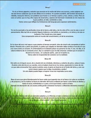 Rima I
Yo sé un himno gigante y extraño que anuncia en la noche del alma una aurora, y estas páginas son
de este himno cadencias que el aire dilata en la sombras. Yo quisiera escribirlo, del hombre domando el
rebelde, mezquino idioma, con palabras que fuesen a un tiempo suspiros y risas, colores y notas. Pero en
vano es luchar; que no hay cifra capaz de encerrarle, y apenas ¡oh hermosa! si teniendo en mis manos las
tuyas pudiera, al oído, cantártelo a solas.
Varios versos que reflejan las limitaciones del lenguaje para expresar sentimientos.
Rima II
Yo me he asomado a las profundas simas de la tierra y del cielo, y les he visto el fin o con los ojos o con el
pensamiento. Mas ¡ay! de un corazón llegué al abismo y me incliné un momento, y mi alma y mis ojos se
turbaron: ¡Tan hondo era y tan negro!
Una comparación entre el mundo del conocimiento y el de las emociones.
Rima III
En la clave del arco mal seguro cuyas piedras el tiempo enrojeció, obra de cincel rudo campeaba el gótico
blasón. Penacho de su yelmo de granito, la yedra que colgaba en derredor daba sombra al escudo en que
una mano tenía un corazón. A contemplarle en la desierta plaza nos paramos los dos. Y, ese, me dijo, es el
cabal emblema de mi constante amor. ¡Ay!, es verdad lo que me dijo entonces: verdad que el corazón lo
llevará en la mano... en cualquier parte... pero en el pecho no.
Versos sobre la incapacidad de conectar con la realidad.
Rima VII
Del salón en el ángulo oscuro, de su dueña tal vez olvidada, silenciosa y cubierta de polvo, veíase el arpa.
¡Cuánta nota dormía en sus cuerdas, como el pájaro duerme en las ramas, esperando la mano de nie-
ve que sabe arrancarlas! ¡Ay!, pensé; ¡cuántas veces el genio así duerme en el fondo del alma, y una voz
como Lázaro espera que le diga «Levántate y anda»!
Un solo objeto puede llegar a inspirar rimas tan inspiradas como estas.
Rima IX
Besa el aura que gime blandamente las leves ondas que jugando riza; el sol besa a la nube en occidente
y de púrpura y oro la matiza; la llama en derredor del tronco ardiente por besar a otra llama se desliza; y
hasta el sauce, inclinándose a su peso, al río que le besa, vuelve un beso.
Ejemplo de descripción de una escena atribuyendo carácteres humanos a diferentes elementos inanima-
dos.
Rima X
Los invisibles átomos del aire en derredor palpitan y se inflaman; el cielo se deshace en rayos de oro; la tie-
rra se estremece alborozada; oigo flotando en olas de armonía rumor de besos y batir de alas; mis párpa-
dos se cierran... ¿Qué sucede? – ¡Es el amor que pasa!
Varias sensaciones relacionadas con el modo en el que Gustavo Adolfo Bécquer experimenta el amor.
 