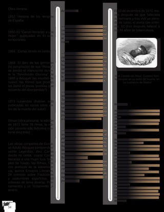 Obra literaria.
1857	Historia de los templos
de España.
1860-61 “Cartas literarias a una
mujer,” publicadas en El con-
temporáneo.
1864	 Cartas desde mi celda
1868	 El libro de los gorriones
(la compilación de sus “Rimas”;
se perdió el manuscrito duran-
te la “Revolución Gloriosa” de
1868 y Bécquer las escribió de
nuevo; las Rimas que produjo
las llamó el poeta “poesías que
recuerdo del libro perdido”)
1871 	Leyendas (habían sido
publicadas en varios sitios an-
tes de la muerte del autor)
Rimas (obra póstuma; la edición
de 1871 tiene 76 rimas; la edi-
ción considerada definitiva con-
tiene diez más)
Las obras completas de Gusta-
vo Adolfo Bécquer comprenden:
veinte Leyendas, diez Cartas
desde mi celda, cuarto Cartas
literarias a una mujer, Los Tem-
plos de Toledo, las Rimas, Tro-
zos poéticos de la adolescen-
cia, quince Ensayos Literarios,
24 crónicas sobre Tradiciones
y costumbres españolas, 19
crónicas de tema diverso, Pen-
samientos y un Testamento Li-
terario.
Anecdotario
—Le encantaba la pintura e incluso
comenzó dando clases para conver-
tirse en pintor, sin embargo, al final
se decantó por otro arte, el de las
rimas.
—Su pasión por la lectura le fue in-
culcada por su madrina, Manuela
Monnehay Moreno, con la que se
fue a vivir después de quedar huér-
fano de padre y madre. Y es que ella
no sólo era una gran apasionada de
la literatura sino que también con-
taba con una amplísima biblioteca.
—La que fuera su musa, la que le
inspiró precisamente poemas como
Tu pupila es azul, se dio en llamar
Julia Espín. Era una atractiva can-
tante de ópera con la que nunca
llegó a formalizar ninguna relación
porque ella aspiraba a algo más que
a un escritor con vida bohemia.
—Siempre mantuvo una relación
muy estrecha con su hermano, el
pintor Valeriano Bécquer. Tanto es
así que, entre otras muchas cosas,
llegaron a realizar un conjunto de
láminas satíricas sobre la familia
real que respondió al título de Los
Borbones en pelotas.
Fueron realizadas en acuarela por
ambos y no se publicaron hasta
1991, pues en las mismas se mos-
traban a los distintos miembros de
aquella en situaciones cotidianas y
pornográficas.
El 10 de diciembre de 1870, me-
ses después de que falleciera
su hermano y tras vivir un perio-
do de luces, el poeta cae enfer-
mo. 12 días después falleció a
los 34 años de tuberculosis.
José Casado del Alisal: Gustavo Adol-
fo Bécquer en su lecho de muerte, en
La Ilustración de Madrid
Bibliografía
Alonso, Dámaso. Poetas españoles
contemporáneos Madrid: Gredos,
1965.
Alonso Pedraz, Martín. Segundo estilo
de Bécquer; ensayo biocrítico del poe-
ta y de su
época. Madrid, Ediciones Guadarra-
ma, 1972.
Bécquer, Gustavo Adolfo. Leyendas.
Barcelona: Crítica, 1994.
Bécquer, Gustavo Adolfo. Libro de los
gorriones. Ed. Pilar Palomo. Madrid:
Cupsa, 1977.
Bécquer, Gustavo Adolfo. Rimas y de-
claraciones poéticas. Eds. Francisco
López Estrada
y María Teresa López García-Berdoy.
Madrid: Espasa-Calpe, 1997.
Benítez, Rubén. Bécquer tradicionalis-
ta. Madrid: Gredos, 1971.
Brown, Rica. Bécquer: Gustavo Adolfo
Bécquer, en dos tiempos. Barcelona:
Aedos, 1963.
Celaya, Gabriel. Exploracion de la
poesia. Barcelona: Seix Barral, 1971.
Díaz, José Pedro. Gustavo Adolfo
Bécquer. Vida y poesía. Madrid: Gre-
dos, 1971.
 