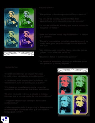 Alejandro Dumas
“El orgullo de quienes no pueden edificar es destruir.”
 
“La vida es tan incierta, que la felicidad debe
aprovecharse en el momento en que se presenta”
 
“La vida es fascinante: sólo hay que mirarla a través de
las gafas correctas.”
 
 
“Para toda clase de males hay dos remedios; el tiempo
y el silencio”
 
“Si dais la impresión de necesitar cualquier cosa no os
darán nada; para hacer fortuna es preciso aparentar
ser rico”
 
“Las opiniones son como los clavos: mientras más se
golpea contra ellas,más penetran”
 
“El amor es física, el matrimonio química”
 
“La sabiduría humana se encierra por entero en estas
dos palabras: ¡Confiar y esperar!.”
 
Hector Berlioz
“Se dice que el tiempo es un gran maestro;
lo malo es que va matando a sus discípulos.“
“La suerte de tener talento no es suficiente; uno
debe también tener un talento para la suerte”
“Por lo menos tengo la modestia de reconocer
que la falta de modestia es una de mis debilidades”
“El amor no puede expresar la idea de la música,
mientras que la música puede dar una idea del amor”
“Tengo la certeza de que conseguí destacarme
con la música”
“Cada compositor sabe la angustia y la desesperación
ocasionada por olvidar las ideas que uno no tenía
tiempo para escribir”
 