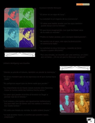 Gustavo Adolfo Bécquer
“El amor es un rayo de luna”.
 
“La soledad es el imperio de la conciencia”.
 “El alma que hablar puede con los ojos también
puede besar con la mirada”.
 
“El que tiene imaginación, con qué facilidad saca
de la nada un mundo”.
 
“Podrá no haber poetas, pero siempre habrá poesía”.
 
“Mi cerebro es el caos, mis ojos la destrucción,
mi esencia la nada”.
 
“La soledad es muy hermosa... cuando se tiene
alguien a quien decírselo”
 “Por una mirada, un mundo; por una sonrisa, un cielo;
por un beso... ¡Yo no sé que te diera por un beso!”.
Johann Wolfgang von Goethe
“Donde se pierde el interés, también se pierde la memoria.”
“El único hombre que no se equivoca es el que nunca hace 	
nada.”
“Es peligroso aquel que no tiene nada que perder.”
“Lo importante no es hacer cosas nuevas sino hacerlas
como si nunca nadie las hubiera hecho antes.”
“Lo peor que puede ocurrirle al hombre es llegar a
pensar mal de sí mismo.”
“Los sabios y los tontos son igualmente inofensivos;
los que más son de temer son los sabios a medias y
los medio tontos.”
“Si cada uno limpia su vereda, la calle estará limpia.”
“Lo que puedas hacer, o sueñes que puedes hacer,
empiézalo.”
 