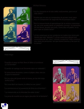Richard Strauss
“La voz humana es el más bello instrumento, pero es el
más difícil”
“Puede que no sea un compositor de primer nivel, pero
soy un compositor de segunda fila de primera clase”
“Por lo concerniente al aprendizaje de la música instrumen 	
tal, tan sólo puedo darte un pequeño consejo: no aprendas 	
de los libros, puesto que esto, como dice mi padre, es lo 	
peor que se puede hacer”
“¿Cree usted que yo me conduzco en todos mis actos pen 	
sando que soy “alemán”? ¿Cree usted que Mozart era 		
consciente de ser “ario” cuando componía? Sólo conozco 	
dos tipos de personas: las que tienen talento y las que no
lo tienen”
Victo Hugo
“Cuando el amor es feliz lleva el alma a la dulzura
y a la bondad”.
“Cuando se castiga a un inocente nace un malvado”.
“El alma tiene ilusiones, como el pájaro alas; eso es
lo que la sostiene”.
“En los ojos del joven arde la llama; en los del viejo
brilla la luz”.
“Es cosa fácil ser bueno, lo difícil es ser justo”.
“La conciencia es la presencia de Dios en el hombre”.
” La melancolía es la felicidad de estar triste”.
“La pena de muerte es un signo peculiar de la barbarie”.
 