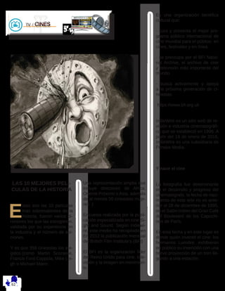 LAS 10 MEJORES PELI-
CULAS DE LA HISTORIA
E
stas son las 10 películas
más sobresalientes de la
historia, fueron varios di-
rectores los que las escogieron.
validada por su experiencia en
la industria y el número de opi-
niones.
Y es que 358 cineastas los ele-
gidos.(como Martin Scorsese,
Francis Ford Coppola, Mike Lei-
gh o Michael Mann.
Una representación amplia que
incluye directores de África,
Oriente Próximo o Asia, además
de al menos 50 cineastas muje-
res. )
Encuesta realizada por la publi-
cación especializada en cine Si-
ght and Sound. Según Indiewi-
re, este medio ha recopilado en
En 2012 la publicación mensual
del British Film Institute’s (BFI)
El BFI es la organización líder
del Reino Unido para cine, tele-
visión y la imagen en movimien-
to.
Es una organización benéfica
cultural que:
- cura y presenta el mejor pro-
grama público internacional de
cine mundial para el público: en
cines, festivales y en línea.
- se preocupa por el BFI Natio-
nal Archive, el archivo de cine
y televisión más importante del
mundo.
- busca activamente y apoya
a la próxima generación de ci-
neastas.
https://www.bfi.org.uk
IndieWire es un sitio web de re-
visión e industria cinematográfi-
ca que se estableció en 1996. A
partir del 19 de enero de 2016,
IndieWire es una subsidiaria de
Penske Media.
Y nace el cine
La fotografía fue determinante
en el desarrollo y progreso del
cinematógrafo, la fecha de naci-
miento de este arte no es ante-
rior al 28 de diciembre de 1895,
en el Salón Indien del Gran Café
del Boulevard de los Capuchi-
nos de París.
En esta fecha y en este lugar es
donde quién inventó el cine: los
hermanos Lumière, exhibieron
en público su invención con una
breve proyección de un tren lle-
gando a una estación.
 