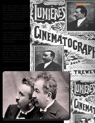 Una gran multitud incrédula,
pero expectante, se agolpaba
para contemplar la entrada de
un tren en la estación, la partida
de una barca de remos del puer-
to, o la salida de los obreros de
la fábrica Lumière de Lyon.
Aquella noche mágica nació el
cine, un espectáculo llamado a
colmar cualquier fantasía.
Los Lumière registraron su in-
vento: el cinématographe, en
honor al nombre de un toma-
vistas inventado en 1892 por el
francés Bouly.
Hasta la llegada de los herma-
nos Louis y Auguste Lumière el
cine había sido simplemente un
juguete. Tanto el fenaquistisco-
pio de Plateau, como el zoó-
tropode Horner, o el coreosco-
pio de Beale, incluido el artilugio
de Edison, eran cosas de niños.
Los hermanos Lumière, inventores del cine.
 