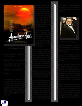 APOCALYPSE NOW
Fecha de estreno 1 de enero de
1979 (3h 02min)
Dirigida: Francis Ford Coppola
Reparto Martin Sheen, Frederic
Forrest, Robert Duvall
Géneros Guerra, Drama
País EE.UU.
“Yo quería una misión... y por
mis pecados me dieron una”.
Eso fue lo primero que pensó
el indomable Capitán Willard
cuando despertó de su hotel en
Saigón. Tras varios días ponién-
dose hasta arriba de alcohol y
heroína decidió ponerse manos
a la obra.
Una vez llegado al cuar-
tel militar que sus com-
pañeros han instalado
en la costa vietnamita,
contacta con el Coronel
Kilgore para que le ayu-
de a encontrar al Coro-
nel Kurtz, quien había
huido del sistema y se
había refugiado en un
templo situado en mitad
del Viet Cong.
¿Que debía hacer Wi-
llard? Quitarle la vida
al coronel, quien perdió
la cabeza al ver tantos
Charlies en Vietnam.
Kurtz tenía pensado de-
mostrarle al mundo que
la locura viene inerte al
ser humano.
Por ello, Willard pondrá rumbo
al fin del mundo para acabar
con él. En esa barca se encon-
trará con un equipo de solda-
dos inexpertos cuyas máximas
aspiraciones serán las cherlis
y un poco de hierba para fu-
mar pero que, sin duda, serán
claves para que Willard llegue
a encontrar al temible Coronel. 
Dirigida por Francis Ford Co-
ppola, Apocalypse Now es uno
de los dramas más representati-
vos de los años ochenta.
La cinta está protagonizada por
Martin Sheen como el Capitán
Willard; Marlon Brando en el
papel del Coronel Kurtz; Robert
Duvall interpretando al Coronel
Bill Kilgore; Frederic Forrest po-
niéndose en la piel de Jay ‘Chef’
Hicks; Harrison Ford como el
Coronel Lucas; Laurence Fi-
shburne en el papel de Tyrone
“Clean” Miller; y Dennis Hopper
encarnando al foto periodista
que está interesado en la histo-
ria de Kurtz.
Francis Ford Coppola
El director, productor, escritor y
empresario Francis Coppola na-
ció el 7 de abril de 1939 en De-
troit, Michigan. 
Francis Ford Coppola surgió
como uno de los principales di-
rectores del siglo XX en la déca-
da de 1960. 
Enfermo de polio cuando era
niño, estaba postrado en cama y
encontró formas creativas de en-
tretenerse, incluida la producción
de sus propios espectáculos de
marionetas. Coppola desarrolló
un interés por el cine desde el
principio y estudió teatro en la
Universidad Hofstra de Nueva
York.
Después de graduarse en 1960,
Coppola se mudó a California
para asistir al prestigioso pro-
grama de cine en UCLA, donde
aprendió de muchos grandes
instructores, incluida la pione-
ra directora y guionista Dorothy
Arzner. Mientras estaba en la es-
 