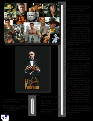 Fecha de estreno 20 de octubre
de 1972 (2h 55min)
Dirigida: Francis Ford Coppola
Reparto Marlon Brando, Al Paci-
no, James Caan
Géneros Crimen, Drama
País EE.UU.
Título original The God-
father
Distribuidora Paramount
Pictures Spain
En el verano de 1945, se celebra
la boda de Connie (Talia Shire) y
Carlo Rizzi (Gianni Russo).
Connie es la única hija de Don
Vito Corleone (Marlon Brando),
jefe de una de las familias que
ejercen el mando de la Cosa Nos-
tra en la ciudad de Nueva York.
Don Vito además tiene otros tres
hijos: su primogénito Sonny (Ja-
mes Caan), el endeble Fredo
(John Cazale) y el más joven se
todos, Michael (Al Pacino), un
marine condecorado por su lucha
en la Segunda Guerra Mundial
que acaba de regresar a su ho-
gar en Nueva York.
Por designios de la fortuna, Mi-
chael terminará llevando la vida
que no deseaba, tomando las
riendas del negocio familiar, cam-
biandosumoralysusvalores,para
defender a toda costa a su familia.
Francis Ford Coppola (Llueve
sobre mi corazón, Dementia 13)
dirige este clásico del cine cuyo
guión co-escribió junto a Mario
Puzo, autor de la novela homóni-
ma en que se basa el filme.
Su reparto protagonista está for-
mado por Marlon Brando (El úl-
timo tango en París), Al Pacino
(Pánico en Needle Park), James
Caan (Perdida en la ciudad),
John Cazale (La conversación),
Robert Duvall (M.A.S.H.), Ster-
ling Hayden (¿Teléfono rojo? Vo-
lamos hacia Moscú), Talia Shire
(Funeral en Los Ángeles), Gianni
Russo (Goodnight, My Love) y
Diane Keaton (Sueños de seduc-
tor).
El filme cuenta además con la
música de Nino Rota (Giulietta
de los espíritus) y la fotografía de
Gordon Willis (Klute).
El padrino
 