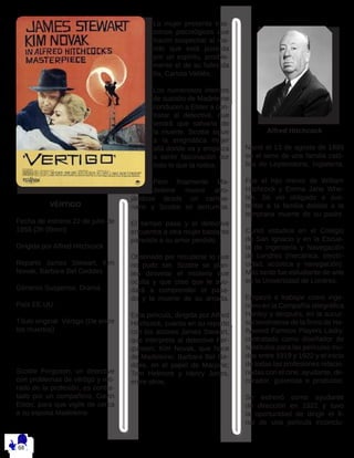 VÉRTIGO
Fecha de estreno 22 de julio de
1958 (2h 09min)
Dirigida por Alfred Hitchcock
Reparto James Stewart, Kim
Novak, Barbara Bel Geddes
Géneros Suspense, Drama
País EE.UU.
Título original Vértigo (De entre
los muertos)
Scottie Ferguson, un detective
con problemas de vértigo y reti-
rado de la profesión, es contra-
tado por un compañero, Gavin
Elster, para que vigile de cerca
a su esposa Madeleine.
La mujer presenta tras-
tornos psicológicos que
hacen sospechar al ma-
rido que está poseída
por un espíritu, posible-
mente el de su fallecida
tía, Carlota Valdés.
Los numerosos intentos
de suicidio de Madeleine
conducen a Elster a con-
tratar al detective, que
tendrá que salvarla de
la muerte. Scottie sigue
a la enigmática mujer
allá donde va y empieza
a sentir fascinación por
todo lo que la rodea.
Pero finalmente Ma-
deleine muere arro-
jándose desde un campa-
nario y Scottie se derrumba.
El tiempo pasa y el detective
encuentra a otra mujer bastante
parecida a su amor perdido.
Obstinado por recuperar lo que
no pudo ser, Scottie se plan-
tea desvelar el misterio que
oculta y que cree que le ayu-
dará a comprender el pasa-
do y la muerte de su amada.
Esta película, dirigida por Alfred
Hitchcock, cuenta en su reparto
con los actores James Stewart,
que interpreta al detective Fer-
gunson; Kim Novak, que hace
de Madeleine; Barbara Bel Ge-
ddes, en el papel de Marjorie;
Tom Helmore y Henry Jones,
entre otros.
Alfred Hitchcock
Nació el 13 de agosto de 1899
en el seno de una familia cató-
lica de Leytonstone, Inglaterra.
Fue el hijo menor de William
Hitchcock y Emma Jane Whe-
lan. Se vio obligado a sus-
tentar a la familia debido a la
temprana muerte de su padre.
Cursó estudios en el Colegio
de San Ignacio y en la Escue-
la de Ingeniería y Navegación
de Londres (mecánica, electri-
cidad, acústica y navegación).
Más tarde fue estudiante de arte
en la Universidad de Londres.
Empezó a trabajar como inge-
niero en la Compañía telegráfica
Hanley y después, en la sucur-
sal londinense de la firma de Ho-
llywood Famous Players Lasky,
contratado como diseñador de
subtítulos para las películas mu-
das entre 1919 y 1922 y el inicio
de todas las profesiones relacio-
nadas con el cine, ayudante, de-
corador, guionista o productor.
Se estrenó como ayudante
de dirección en 1922 y tuvo
la oportunidad de dirigir el fi-
nal de una película inconclu-
 