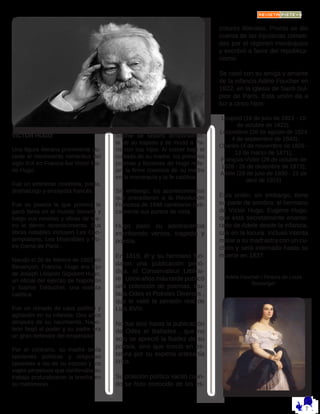 VICTOR HUGO:
Una figura literaria prominente du-
rante el movimiento romántico del
siglo XIX en Francia fue Victor Ma-
rie Hugo. 
Fue un eminente novelista, poeta,
dramaturgo y ensayista francés. 
Fue su poesía la que primero le
ganó fama en el mundo literario y
luego sus novelas y obras de tea-
tro le dieron reconocimiento. Sus
obras notables incluyen Les Con-
templations, Les Misérables y No-
tre-Dame de Paris .
Nacido el 26 de febrero de 1802 en
Besançon, Francia, Hugo era hijo
de Joseph Léopold Sigisbert Hugo,
un oficial del ejército de Napoleón
y Sophie Trébuchet, una realista
católica. 
Fue un reinado de caos político y
agitación en su infancia. Dos años
después de su nacimiento, Napo-
león llegó al poder y su padre era
un gran defensor del emperador. 
Por el contrario, su madre tenía
opiniones políticas y religiosas
opuestas a las de su esposo y los
viajes perpetuos que conllevaba su
trabajo profundizaron la brecha en
su matrimonio. 
Sophie se separó temporalmen-
te de su esposo y se mudó a Pa-
rís con sus hijos. Al crecer bajo el
cuidado de su madre, los primeros
poemas y ficciones de Hugo refle-
jan la firme creencia de su madre
en la monarquía y la fe católica. 
Sin embargo, los acontecimientos
que precedieron a la Revolución
Francesa de 1848 cambiaron radi-
calmente sus puntos de vista.
Hugo pasó su adolescencia
escribiendo versos, tragedia y
poesía. 
En 1819, él y su hermano fun-
daron una publicación perió-
dica, el Conservateur Littérai-
re . Unos años más tarde publicó
una colección de poemas, titu-
lada Odes et Poésies Diverses ,
que le valió la pensión real de
Luis XVIII. 
No fue sino hasta la publicación
de Odes et Ballades , que no
solo se apreció la fluidez de su
poesía, sino que creció en es-
tatura por su experta artesanía
lírica. 
Su posición política vaciló cuan-
do se hizo conocido de los es-
critores liberales. Pronto se dio
cuenta de las injusticias cometi-
das por el régimen monárquico
y escribió a favor del republica-
nismo.
Se casó con su amiga y amante
de la infancia Adèle Foucher en
1822, en la iglesia de Saint-Sul-
pice de París. Esta unión da a
luz a cinco hijos:
Leopold (16 de julio de 1823 - 10
de octubre de 1823);
Leopoldine (28 de agosto de 1824
- 4 de septiembre de 1843);
Charles (4 de noviembre de 1826 -
13 de marzo de 1871);
François-Victor (28 de octubre de
1828 - 26 de diciembre de 1873);
Adèle (28 de julio de 1830 - 21 de
abril de 1915)
Esta unión, sin embargo, tiene
su parte de sombra: el hermano
de Víctor Hugo, Eugene Hugo,
que está secretamente enamo-
rado de Adele desde la infancia,
cae en la locura. Incluso intenta
matar a su madrastra con un cu-
chillo y será internado hasta su
muerte en 1837.
Adele Foucher / Pintura de Louis
Boulanger
 