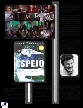 EL ESPEJO
Fecha de estreno 1 de febrero
de 1991 (1h 48min)
Dirigida por Andreï Tarkovski
Géneros Biografía, Drama
Reparto Margarita Terekhova,
Oleg Yankovsky, Filipp Yanko-
vsky
País Rusia
Título original Zerkalo
Distribuidora Alta Films
Un hombre, Alekséi, habla con
su esposa sobre su situación
actual y los motivos por los que
se han distanciado.
La película es una evocación
continua de recuerdos y sen-
timientos del propio Tarkovsky
que viajan en diferentes tiempos
sin orden aparente: la relación
con su madre, su infancia,...que
se mezclan con material fílmico
de noticiario sobre la Guerra ci-
vil española, la Segunda guerra
mundial y el enfrentamiento en-
tre la URSS y China por la isla
Damanski.
En la película suenan poemas
escritos y recitados por Arseny
Tarkovsky, padre del director.
Retrata un pasado que es el
suyo, pero también el de un
país y el del acontecer mundial.
Andréi Tarkovski
(Andréi Arsényevich o Arsénie-
vich Tarkovsky o Tarkovski; Mos-
cú, 1932 - París, 1986) Director
de cine ruso. Irrumpió en el pa-
norama cinematográfico inter-
nacional en 1962 con su primer
filme, La infancia de Iván, ven-
cedora en el festival de Venecia.
 