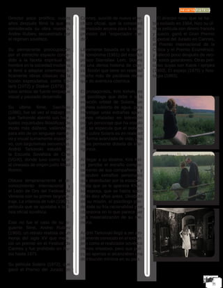 Director poco prolífico, cuatro
años después filmó la que es
considerada su obra maestra,
Andrei Rublev, secuestrada por
el régimen soviético.
Su permanente preocupación
por el estrecho espacio conce-
dido a la faceta espiritual del
hombre en la sociedad moderna
le llevó a adaptar cinematográ-
ficamente obras clásicas de la
ficción especulativa, como So-
laris (1972) y Stalker (1979), tí-
tulos ambos de fuerte empaque
visual y pausado desarrollo.
Su último filme, Sacrificio
(1986), fue tal vez el trabajo en
que Tarkovski abordó sus habi-
tuales inquietudes filosóficas de
modo más diáfano, valiéndose
para ello de un lenguaje narrati-
vo y visual sumamente expansi-
vo, con larguísimas secuencias.
Andréi Tarkovski estudió en
la Escuela Soviética de Cine
(VGIK), donde tuvo como tutor
al cineasta de origen judío Mijail
Romm.
Obtuvo tempranamente el re-
conocimiento internacional y
el León de Oro del Festival de
Venecia con su primer largome-
traje, La infancia de Iván (1962),
película que se ajustaba a la lí-
nea oficial soviética.
Éste no fue el caso de su si-
guiente filme, Andrei Rublev
(1966), un retrato realista de un
monje del siglo XV que mere-
ció un premio en el Festival de
Cannes y fue prohibido en Ru-
sia hasta 1971.
Su película Solaris (1972), que
ganó el Premio del Jurado en
Cannes, suscitó de nuevo el re-
chazo oficial, que la consideró
demasiado arcana para la com-
prensión del “espectador me-
dio”.
Libremente basada en la nove-
la homónima (1961) del escritor
polaco Stanislaw Lem, Solaris
es una densa historia de cien-
cia ficción que tiene en realidad
mucho más de parábola moral
que de aventura cósmica.
El protagonista, Kris Kelvin, es
un psicólogo que debe ir a la
estación orbital de Solaris, un
planeta cubierto de agua, para
investigar unas extrañas apari-
ciones relatadas en televisión
por un personaje que ha estado
allí; se especula que el océano
que cubre Solaris es en realidad
un forma avanzada de vida, una
masa pensante dotada de inte-
ligencia.
Al llegar a su destino, Kris Kel-
vin percibe el extraño compor-
tamiento de sus compañeros, y
descubre extraños personajes
que deambulan por la estación,
hasta que se le aparece Khari,
su esposa, que se había suici-
dado diez años antes. Olvidado
de su misión, el psicólogo pier-
de toda su fría racionalidad y se
obsesiona en lo que parece ser
una materialización de su me-
moria.
Andréi Tarkovski llegó a ser am-
pliamente conocido en el extran-
jero como el realizador soviético
menos ortodoxo, pero sus pelí-
culas apenas si alcanzaban una
distribución mínima en su país.
El director ruso, que se ha-
bía exiliado en 1984, hizo su úl-
tima película con dinero francés
y sueco; ganó el Gran Premio
Especial del Jurado en Cannes,
el Premio Internacional de la
Crítica y el Premio Ecuménico,
y falleció poco después de reci-
bir estos galardones. Otras pelí-
culas suyas son Katok i spripka
(1960), El espejo (1975) y Nos-
talgia (1983).
 