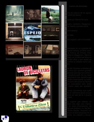 Ladrón de bicicletas
Fecha de estreno 26 de agosto
de 1949 (1h 33min)
Dirigida por Vittorio De Sica
Reparto Lamberto Maggiorani,
Enzo Staiola, Lianella Carell
Género Drama
País Italia
Título original Ladri di biciclette
Ambientado en un suburbio de
la capital italiana, el filme cuen-
ta la historia de Antonio Ricci
(Lamberto Maggiorani, ‘Mamma
Roma’), un hombre que lleva en
paro dos años y que acaba de
encontrar un empleo como car-
telero.
Para ello necesita su bicileta ya
que tiene que recorrer grandes
distancias para fijar los carteles.
Un desafortunado día le roban
su vehículo lo que significa que
no podrá desempeñar su traba-
jo. Antonio denuncia los hechos
a las autoridades pero estas
no hacen nada por ayudarle.
La crisis económica que sufre
Italia es realmente grave ya que
acaban de salir de la II Guerra
Mundial.
Esto supone que obtener un
empleo sea algo casi imposi-
ble es esas circunstancia, de
modo que Antonio y su hijo Bru-
no (Enzo Staiola, ‘Vulcano’) co-
mienzan la dura búsqueda de la
bicicleta. Es sábado y necesi-
 