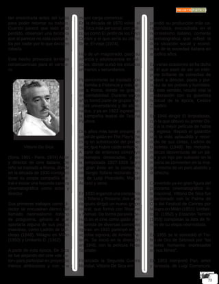 tan encontrarla antes del lunes
para poder retomar su trabajo.
Cuando parece que todo esta
perdido, observan una bicicleta
que al parecer no está custodia-
da por nadie por lo que deciden
robarla.
Este hecho provocará terribles
consecuencias para el cartele-
ro.
Vittorio De Sica
(Sora, 1901 - París, 1974) Actor
y director de cine italiano. De
niño se trasladó a Roma, donde
en la década de 1930 consiguió
tener su propia compañía tea-
tral e iniciar una fecunda carrera
cinematográfica como actor y
director.
Sus primeros trabajos como di-
rector se encuadran dentro del
llamado neorrealismo italiano
de posguerra, género al que
aportaría alguna de sus piezas
maestras, como Ladrón de bici-
cletas (1948), Milagro en Milán
(1950) y Umberto D. (1952).
A partir de esta época, De Sica
se fue alejando del cine «de au-
tor» para participar en proyectos
menos ambiciosos y con una
mayor carga comercial.
En la década de 1970 volvió el
De Sica más personal, con pelí-
culas como El jardín de los Finzi
Contini y el que sería su último
filme, El viaje (1974).
Hijo de un magistrado, pasó su
infancia y adolescencia en Ná-
poles, donde cursó los estudios
primarios y secundarios.
Posteriormente se trasladó con
su familia a Florencia y más tar-
de a Roma, donde se graduó
en contabilidad. Durante varios
años formó parte de grupos tea-
trales universitarios y de aficio-
nados, y ya en 1922 ingresó en
la compañía teatral de Tatiana
Paulova.
Dos años más tarde encarnó el
papel de galán en The Play’s the
thing en substitución del primer
actor, que había caído enfermo.
A partir de entonces construyó
personajes destacados, y en
la temporada 1927-1928 logró
un gran éxito en la compañía
de Sergio Tofano recitando tex-
tos de Luigi Pirandello, Marcel
Achard y otros.
En 1933 organizó una compañía
con Tofano y Rissone; dos años
después dirigió un nuevo grupo
teatral, que formó con Rissone
y Melnati. De forma paralela de-
butó en el cine como galán pro-
tagonista de diversas comedias
ligeras: en 1931 participó en La
vecchia signora, de Amleto Pa-
lermi. Se inició en la dirección
en 1940, con la película Rose
Scarlatte.
Finalizada la Segunda Guerra
Mundial, Vittorio De Sica em
prendió su producción más ca-
racterística, encuadrada en el
neorrealismo italiano, corriente
cinematográfica que reflejó la
dura situación social y econó-
mica de la sociedad italiana en
aquellos años.
En varias ocasiones se ha dicho
de él que pasó de ser un intér-
prete brillante de comedias de
vodevil a director, poeta y por-
tavoz de los pobres y humildes.
En este sentido, resultó vital la
colaboración con su guionista
habitual de la época, Cesare
Zavattini.
En 1946 dirigió El limpiabotas,
con la que obtuvo su primer Os-
car a la mejor película de habla
no inglesa. Repitió el galardón
con la más aplaudida y recor-
dada de sus cintas, Ladrón de
bicicletas (1948): las melodra-
máticas desventuras de un pa-
dre y un hijo por subsistir en la
miseria se convierten en la ima-
gen misma de un país abatido y
deshecho.
Convertido ya en gran figura del
panorama cinematográfico in-
ternacional, Vittorio De Sica fue
galardonado con la Palma de
Oro del Festival de Cannes por
Milagro en Milán (1951). Umber-
to D. (1952) y Estación Termini
(1953) completan la lista de fil-
mes de su etapa neorrealista.
En 1955 se le concedió el Tro-
feo de Oro de Selznick por “los
valores humanos expresados
en sus filmes”.
En 1953 interpretó Pan, amor
y fantasía, de Luigi Comencini,
 