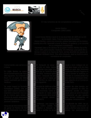 2 da
partes
Comenzando una carrera en la
música.
En 1826, Berlioz se matriculó
en el Conservatorio de París. Al
año siguiente, vio a Harriet Smi-
thson en el papel de Ofelia y
quedó cautivado por la actriz ir-
landesa. 
Su ardor inspiró la Symphonie
fantastique (1830), una pieza
que abrió nuevos caminos en la
expresión orquestal. Con su uso
de la música para relatar una
historia de pasión desesperada,
fue un sello distintivo de la com-
posición romántica.
Después de tres intentos fallidos
de ganar el Premio de Roma,
Berlioz finalmente tuvo éxito en
1830. Después de pasar más
de un año en Italia, regresó a
París, donde tuvo lugar una ac-
tuación de su “sinfonía fantásti-
ca” en 1832. Smithson asistió al
concierto ; Después de conocer
a la mujer que lo había perse-
guido, Berlioz se casó con ella
al año siguiente.
La década de 1830 vio a Berlioz
producir más de sus composi-
ciones inventivas, como la sin-
fonía Harold en Italie (1834) y
la impresionante obra coral Re-
quiem , Grande messe des
morts (1837). 
Sin embargo, una ópera, Ben-
venuto Cellini (1838), fraca-
só. Berlioz a menudo se vio
obligado a confiar en la crítica
musical y otros trabajos de es-
critura para llegar a fin de mes,
aunque un gran don financiero
del violinista Niccolò Paganini lo
ayudó a escribir la sinfonía co-
ral Roméo et Juliette(1839) Ese
mismo año fue nombrado biblio-
tecario adjunto en el Conserva-
torio de París. 
Alrededor de este tiempo, co-
menzó a ganarse la vida có-
modamente siendo un crítico
musical, pero se sintió frustrado
artísticamente ya que pasaba
menos tiempo trabajando en
sus propias composiciones.  
En la década de 1840, las gi-
ras por Europa comenzaron a
ofrecer a Berlioz otra fuente de
ingresos; fue particularmente
El más romántico de los compositores románticos
Hector Berlioz 
Compositor (1803-1869)
Louis-Hector Berlioz nació el 11 de diciembre de 1803 en La Cô-
te-St-André, Isère, Francia (cerca de Grenoble). 
Héctor Berlioz, como era conocido, estaba fascinado con la música
cuando era niño. Aprendió a tocar la flauta y la guitarra, y se convirtió
en un compositor autodidacta.
Haciendo caso a los deseos de su padre médico, Berlioz fue a Pa-
rís en 1821 para estudiar medicina. Sin embargo, gran parte de su
tiempo lo pasó en la Ópera de París, donde absorbió las óperas de
Christoph Willibald Gluck. Dos años después, dejó la medicina para
convertirse en compositor.
 