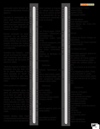 apreciado como director de or-
questa en Alemania, Rusia e In-
glaterra. 
Cuando la producción de otra
obra coral, La Damnation de
Faust , se convirtió en un sumi-
dero financiero después de su
estreno en 1846, las giras vol-
vieron al rescate.
Berlioz encontró su base fi-
nanciera en la década de
1850, cuando su L’Enfance du
Christ (1854) fue un éxito y fue
elegido miembro del Institut de
France, lo que le permitió recibir
un estipendio. 
Escribió Les Troyens , inspira-
do por la Eneida de Virgilio , en
este momento, pero solo pudo
ver algunos de los actos de la
ópera en 1863.
También regresó a William Sha-
kespeare una vez más, crean-
do la ópera Béatrice et Bén-
édict (basada en Much Ado
About Nothing  ), que tuvo un
exitoso debut en Alemania en
1862.
Años posteriores y legado.
Después de más giras euro-
peas, un solitario Berlioz regre-
só a París en 1868. Su matri-
monio con Smithson no había
durado, y su segunda esposa
había fallecido en 1862. Había
perdido a su único hijo, Louis,
en 1867. A la edad de 65 años,
Murió en París el 8 de marzo de
1869.
Héctor Berlioz dejó muchas
composiciones innovadoras que
marcaron el tono del período ro-
mántico; Aunque la originalidad
de su trabajo pudo haber tra-
bajado en su contra durante su
vida, la apreciación de su mú-
sica continuaría creciendo des-
pués de su muerte.
Óperas.
•	 Les Francs-juges (1826; no
estrenada - sobreviven algu-
nos fragmentos)
•	 Benvenuto Cellini (1836-8;
1838)
•	 La Nonne sanglante (1841-7,
no terminada)
•	 Les Troyens (1856-8; últimos
tres actos, estrenados en
1863)
•	 Béatrice et Bénédict (1860-
1862; 1862)
Obra orquestal
	Sinfonías
Symphonie fantastique (1830;
1830)
Harold en Italie (1834; 1834)
Roméo et Juliette (1839; 1839)
Grande symphonie funèbre et
triomphale (1840; 1840)
	Oberturas
Waverley (1828)
Le Roi Lear (1831)
Rob Roy (1831)
Le Carnaval romain (1844)
Le Corsaire (1844)
Otras
Rêverie et caprice, para violín y
orquesta (1841)
Obras corales y vocales
Cantatas Prix de Rome
La Mort d’Orphée (1827)
Herminie (1828)
Cléopâtre (1829)
Sardanapale (1830)
Música de iglesia
Messe solenelle (1824)
Grande Messe des morts (Re-
quiem) (1837)
Te Deum (1849)
Oratorios
L’Enfance du Christ, trilogía sa-
grada (1854)
La Damnation de Faust, leyenda
dramática (1846)
Otras obras con coro
La révolution grecque: scéne hé-
roïque (1825; 1828)
Huits scènes de Faust (1828-9;
una pieza estrenada en 1829)
Le ballet des ombres (1829; re-
tirado)
Lélio, ou le retour à la vie (1831;
1832)
Sara la baigneuse (1834; 1834)
Le cinq mai (1831-5; 1835)
Hymne à la France (1844; 1844)
Chant des chemins de fer (1846;
1846)
Tristia
	Canciones
La dépit de la bergère
Le maure jaloux
Amitié reprends ton empire
Pleure, pauvre Colette
Canon libre à quinte
Le montagnard exilé
Toi qui l’aimas, verse des pleurs
Nocturne
Le pêcheur
Le roi de Thulé
Le coucher du soleil
Hélène
La belle voyageuse
L’origine de la harpe
 