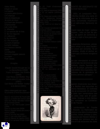 Adieu Bessy
Elégie en prose
La captive
Le jeune pâtre breton
Les champs
Sara la baigneuse
Je crois en vous
Le chant des Bretons
Chansonette
Les nuits d’été:
1. Villanelle
2. Le spectre de la rose
3. Sur les lagunes
4. L’absence
5. Au cimitière
6. L’île inconnue
La mort d’Ophélie
La belle Isabeau
Le chasseur danois
Zaïde
Le trébuchet
Nessun maggior piacere
Le matin
Petit oiseau
	Arreglos
Claude Joseph Rouget de Lisle:
La Marseillaise (1830)
Franz Schubert: Der Erlkönig
(1860)
Carl Maria von Weber: Reci-
tativos para El cazador furtivo
(1841)
Carl Maria von Weber: Invitación
a la danza (1841)
Obra catalogada por opus
Se presenta la fecha de publicación
Opus 1: Huit scènes de Faust (1829)
Opus 2: Le ballet des ombres (1830)
Opus 2b: Irlande: Mélodies irlandaises
(9 canciones) (1829)
Opus 3: Les francs-juges (overture)
(1836)
Opus 4: Le Roi Lear (1839)
Opus 5: Grande messe des morts (Re-
quiem) (1838)
Opus 6: Le cinq mai (1840)
Opus 7: Les nuits d’été (1841)
Opus 8: Rêverie et Caprice (1841)
Opus 9: Le carnaval romain (1844)
Opus 10: Traité d’instrumentation
(1843) (Libro)
Opus 11: Sara la baigneuse (1850)
Opus 12: La captive (1833/revisión
1849)
Opus 13: Fleurs des landes (1850)
Opus 14: Symphonie fantastique,
épisodes d’une vie d’artiste (partitura
completa, 1845)
Opus 14b: Lelio ou Le retour à la vie
(1855)
Opus 15: Grande Symphonie funèbre
et triomphale (1843)
Opus 16: Harold en Italie (1848)
Opus 17: Roméo et Juliette (1847)
Opus 18: Tristia (1849)
1: Méditation religieuse
2: La mort d’Ophélie
Opus 19: Feuillets d’album (1850)
1: Zaide
2: Les champs
3: Chant des chemins de fer
4: Prière du matin
5: La belle Isabau
6: Le chasseur danois
Opus 20: Vox populi (1849)
1: La menace des Francs
2: Hymne à la France
Opus 21: Le corsaire (1852)
Opus 22: Te Deum (1855)
Opus 23: Benvenuto Cellini (1838/par-
titura completa, 1886)
Opus 24: La damnation de Faust
(1854)
Opus 25:
La Fuite en Egypte (1852)
L’Enfance du Christ (1855)
Opus 26: L’Impériale (1856)
Opus 27: Béatrice et Bénédict (1863/
partitura completa, 1907)
Opus 28: Le Temple universel (1861)
Opus 29: Les Troyens (1863/partitura
completa, 1969)
29a La Prise de Troie,
29b Les Troyens à Carthage
INTENTO DE ASESINATO DE
HECTOR BERLIOZ
En 1831, el compositor Hec-
tor Berlioz recibió una carta en
la que se le informaba que su
amada concertaba matrimonio
con un adinerado fabricante de
pianos.
Compró ropa de mujer –peluca
inclusive–, robó un par de pis-
tolas, se aperó de estricnina y
láudano y viajó a Niza para ase-
sinarlo.
En atuendos femeninos, pensó,
podría entrar a la casa hacién-
dose pasar por sirvienta. Ya en
su destino, olvidó el disfraz en
un carruaje y el fervor vengativo
aplacó.
Optó por reemplazar el crimen
pasional por los servicios de una
prostituta, cuyos favores dis-
frutó en la playa, gritando “¡Oh
espléndidos ritos nupciales, me-
recedores de la grandeza de
nuestros amores salvajes!” .
Paganini mostrando sus respe-
tos a Berlioz tras escuchar su
Sinfonía fantástica. El violinista
le dio al compositor 20 mil fran-
cos para que compusiera una
obra para viola que él pudie-
ra tocar. Gracias a eso Berlioz
pudo componer su Condena-
ción de Fausto
La condenación de Fausto
(en francés: La Damnation de
Faust) es una obra musical para
orquesta, voces solistas y coro,
compuesta por Hector Berlioz y
estrenada por primera vez en
París el 6 de diciembre de 1846
 