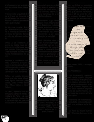 al año siguiente de su boda, pu-
blicó su novela debut, Han d’Is-
lande . 
Anteriormente se publicó de for-
ma anónima en forma de cua-
tro volúmenes de bolsillo. Poco
después, el libro fue traducido al
inglés y al noruego. 
Su segunda novela, Bug-Jar-
gal , apareció en 1926, que na-
rra la historia de amistad entre
un oficial del ejército francés y
un príncipe africano esclaviza-
do. 
Similar a los escritores jóve-
nes de su época, Hugo se ins-
piró mucho en la figura literaria
más famosa, François-René de
Chateaubriand, durante el movi-
miento Romanticismo del siglo
XIX. 
Aspiraba a convertirse en su
ídolo y promovió la causa del
movimiento literario. A finales de
1820 comenzó a producir obras
más maduras, incluyendo Le-
Dernier jour d’un condamné . 
Refleja su aguda conciencia
social que más tarde influyó en
otras figuras literarias preemi-
nentes, como Fyodor Dostoe-
vsky, Albert Camus y Charles
Dickens .
En 1831 , apareció una de las
principales obras de Hugo, No-
tre-Dame de Paris . La conmo-
vedora historia se desarrolla en
el París del siglo XV y se centra
en la Catedral de Notre Dame. 
Esta novela francesa romántica
y gótica alcanzó un éxito instan-
táneo tras su publicación y cul-
pó a la autoridad interesada de
restaurar la belleza de la cate-
dral de Notre Dame. 
Posteriormente, Hugo comenzó
a trabajar en un importante tra-
bajo de ficción que subraya el
miserable estado de cosas en
Francia y las injusticias sociales
que enfrentaban las personas
pertenecientes a un escalón
más bajo de la sociedad. 
Le tomó diecisiete años para
una obra maestra como Les Mi-
sérables(1862) para ser recono-
cido y publicado. Se convirtió en
un hito en la historia de Francia
para abordar ciertos problemas
que luego se plantearon en la
Asamblea Nacional de Francia.
En 1885, Victor Hugo murió de
neumonía a la edad de 83 años.
Sophie Françoise Trebuchet fue
una pintora francesa y la ma-
dre de Victor Hugo. Nació el 19
de junio de 1772 en Nantes y
murió el 27 de junio de 1821 en
París, Francia.
Si bien se dedica por completo
a la escritura, se ve fuertemen-
te afectado por la muerte de su
madre, que sufre de neumonia,
fallece el 27 de junio de 1821
(tenía entonces 19 años). Dedi-
cará muchos de sus poemas a
su madre:
“¡Oh, el amor de una ma-
dre!
¡Amor que nadie olvida!
¡Pan maravilloso que un
Dios comparte y multi-
plica!
¡La mesa siempre sirvió
al hogar paterno!
Todos tienen su parte,
¡Y todos lo tienen en su
totalidad! “
- Victor Hugo, 1831,  Las hojas
de otoño .
Datos Anecdóticos
1 – Hijo de general y posterior-
mente conde Joseph Léopold
Sigisbert Hugo y de Sophie Tré-
buchet, gracias al cargo de su
padre viaja en numerosas oca-
siones a España, ingresa en
Madrid en un internado religioso
con uno de sus hermanos, Eu-
gène, hasta que vuelven a París
con su madre.
2 – Abandona las matemáticas,
que estudiaba en Liceo Louis le
Grand, y se embarca en la lite-
ratura.
3 – Al morir su madre publica
Odas y Poesías diversas, tenía
 