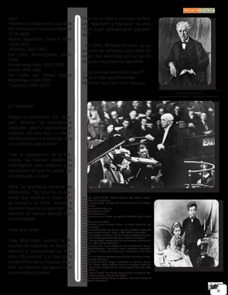 1917
Intermezzo bürgerliche Komödie
mit sinfonischen Zwischenspielen
1918-1923
Muere ägyptische Helena Oper
1923-1927
Arabella 1929-1932
Die Frau schweigsame 1933-
1934
Friedenstag Oper 1935-1936
Dafne 1936-1937
Die Liebe der Danae heitere
Mythologie 1938-1940
Capriccio 1940-1941
El “intocable”
Según el semanario “Der Spie-
gel”, Strauss “se consideraba
intocable. Quería aprovechar el
sistema. No era nazi, ni miem-
bro del partido ni antisemita. Era
un auténtico oportunista”.
Tras la capitulación de la Ale-
mania, las fuerzas aliadas lo
investigaron pero llegaron a la
conclusión de que no podía ser
considerado un nazi.
Pero su grandeza musical es
indiscutida. “Su obra es un me-
teoro que cautiva a todos con
su fuerza y su brillo, incluso a
aquellos que no la aprecian”, le
escribió el literato francés Ro-
main Rolland.
Salto a la fama
Tras Meiningen asumió la di-
rección de orquesta en Múnich,
Weimar y nuevamente en Mú-
nich. Allí conoció a la que sería
posteriormente su esposa, Pau-
line. Su relación dio paso a una
nueva etapa creativa.
Tras los primeros poemas sinfóni-
cos “Macbeth” y “De Italia”, su obra
“Don Juan” adquirió gran populari-
dad.
- En 1946, Richard Strauss, ya un
anciano de ochenta y tres años de
edad, fue abordado por un perio-
dista con la pregunta siguiente:
¿Que planes tiene para futuro?
Strauss dijo sencillamente:
Morirme Murió tres años después.
Kennedy, Michael (2006). Richard Strauss: Man, Music, Enigma.
Cambridge University Press
Marco, Tomás (1989). «El Siglo XX». Historia General de la Música.
Madrid: Istmo.
http://www.mcnbiografias.com
The Biography.com website
https://es.wikipedia.org
Wikimedia Commons alberga una galería multimedia sobre Hector
Berlioz.
The Hector Berlioz website
Les Premières armes du jeune Berlioz : la Messe Solennelle, por
Jean-Paul Penin
Buchet, Edmond (1991). Beethoven: Leyenda y realidad. Traducción
de Joaquín Esteban Perruca. Rialp. p. 365. ISBN 84-321-2695-0.
Clive, Peter (2001). Beethoven and His World: A Biographical Dictio-
nary. Nueva York: Oxford University Press. ISBN 0-19-816672-9.
Grove, George (1983). Beethoven y sus nueve sinfonías. Altalena Edi-
tores, S.A. ISBN 978-84-7475-147-5.
Kinsky, Georg; Halm, Hans (1955). Das Werk Beethovens. Thema-
tisch-Bibliographisches Verzeichnis seiner sämtlichen vollendeten
Kompositionen. Múnich y Duisburg: Henle. Consultado el 7 de enero
de 2011.
Landon, H. C. Robbins; Göllerich; August (1970). Beethoven: a docu-
mentary study. Macmillan.
Gavoty, Bernard (1987). Chopin. Traducción al castellano: Floreal
Mazía (1ª edición original: Editions Grasset & Fasquelle, 1974 edi-
ción). Buenos Aires (Argentina): Ed. Javier Vergara Editor S.A. ISBN
950-15-0729-7.
Maier, Hennes (1990). Con George Sand y Chopin en Mallorca. Bar-
celona: Editorial Salvat. ISBN 84-345-5233-7.
Pellicer, Estanislao (1993). Chopin en Mallorca. Palma de Mallorca: El
Tall. ISBN 84-87685-26-9.
Richard Strauss, portrait by Max Liebermann, 1918; in the
National Gallery, Berlin.
Staatliche Museen zu Berlin—Preussischer Kulturbesitz
 