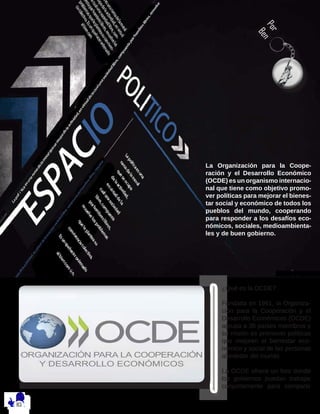 Por
Ben
¿Qué es la OCDE?
Fundada en 1961, la Organiza-
ción para la Cooperación y el
Desarrollo Económicos (OCDE)
agrupa a 36 países miembros y
su misión es promover políticas
que mejoren el bienestar eco-
nómico y social de las personas
alrededor del mundo.
La OCDE ofrece un foro donde
los gobiernos puedan trabajar
conjuntamente para compartir
La Organización para la Coope-
ración y el Desarrollo Económico
(OCDE) es un organismo internacio-
nal que tiene como objetivo promo-
ver políticas para mejorar el bienes-
tar social y económico de todos los
pueblos del mundo, cooperando
para responder a los desafíos eco-
nómicos, sociales, medioambienta-
les y de buen gobierno.
 