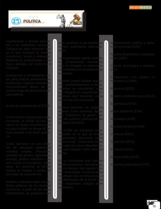 experiencias y buscar solucio-
nes a los problemas comunes.
Trabajamos para entender qué
es lo que conduce al cambio
económico, social y ambiental.
Medimos la productividad y los
flujos globales del comercio e
inversión.
Analizamos y comparamos da-
tos para realizar pronósticos de
tendencias. Fijamos estándares
internacionales dentro de un
amplio rango de temas de políti-
cas públicas.
Áreas de actividad de la OCDE
Como hemos mencionado ante-
riormente, la OCDE no solo se
centra en temas económicos, si
no que también se ocupa de te-
mas sociales o de buen gobier-
no.
Como ejemplos de sus ámbi-
tos de actuación podríamos
nombrar empleo, educación,
igualdad de género, agricultura,
energía, política industrial o lu-
cha contra la corrupción, entre
otros. En concreto, la OCDE
realiza su trabajo a través de
tres tipos de actuaciones:
Análisis y estudios sobre las po-
líticas públicas de los Estados
miembros. A partir de los datos
contrastados, se proponen me-
jores prácticas y se establecen
nuevos estándares internacio-
nales.
La organización puede estable-
cer compromisos vinculantes
para los Estados en determina-
das materias con la adopción de
convenios.
También puede adoptar directri-
ces, recomendaciones o decla-
raciones no vinculantes, pero
que integran un conjunto de es-
tándares que funcionan como
referencia para los países.
Elabora informes de auditoría
externa. Estos informes, llama-
dos “Exámenes de pares”, so-
bre las políticas públicas de los
Estados miembros.
La OCDE se encuentra espe-
cializada en lo que la misma
organización denomina como
‘Direcciones’. Estas direcciones
son algo así como departamen-
tos que trabajan sobre distintos
temas.
En su nacimiento eran sólo de
ámbito económico, sin embargo,
con el tiempo, han nacido nue-
vas direcciones. A continuación
se añaden las 14 direcciones o
departamentos de la OCDE con
sus respectivos códigos entre
paréntesis:
Administración pública y desa-
rrollo territorial (GOV)
Asuntos financieros y empresa-
riales (DAF)
Ciencia, tecnología e industria
(STI)
Cooperación con países no
miembros (CCNM)
Economía (ECO)
Empleo y cohesión social (ELS)
Estadísticas (STD)
Medio ambiente (ENV)
Agricultura (AGR)
Asuntos fiscales (CTPA)
Comercio (ECH)
Desarrollo (DCD)
Eduación (EDU)
Energía (AIE) (AEN)
Iniciativa empresarial (CFE)
 
