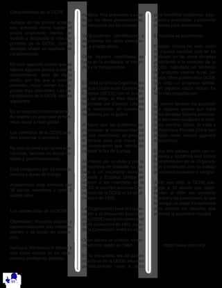 Características de la OCDE
Aunque en los puntos anterio-
res, tomando como fuente el
propio organismo, hemos re-
sumido y declarado lo más im-
portante de la OCDE, hemos
decidido añadir un apartado de
características.
En este apartado puede que se
repitan algunos puntos tratados
anteriormente, pero de algún
modo, son los que a nuestro
entender, mejor reúnen los as-
pectos más relevantes. Las ca-
racterísticas de la OCDE son las
siguientes:
Es un organismo internacional
Su objetivo es promover el bien-
estar social a nivel global.
Los miembros de la OCDE pue-
den aumentar o disminuir.
No sólo se centra en temas eco-
nómicos, también en temas so-
ciales y gubernamentales.
Está compuesta por 14 departa-
mentos o áreas de trabajo.
Actualmente está formada por
36 países miembros y tiene 5
socios clave.
Los valores base de la OCDE
Objetividad: Nuestros análisis y
recomendaciones son indepen-
dientes y se basan en eviden-
cias.
Apertura: Alentamos el debate y
una visión común de los apre-
miantes problemas globales.
Audacia: Nos atrevemos a cues-
tionar las ideas preconcebidas,
comenzando por las propias.
Vanguardismo: Identificamos y
atendemos los retos emergen-
tes y a largo plazo.
Ética: Nuestra credibilidad se
basa en la confianza, la integri-
dad y la transparencia.
En 1948 se creó la Organización
para la Cooperación Económica
Europea (OCEE) con el propó-
sito de dirigir el Plan Marshall
financiado por Estados Unidos
para reconstruir un continente
devastado por la guerra.
Al hacer que los gobiernos re-
conocieran la interdependencia
de sus economías, se preparó
el terreno para una nueva era
de cooperación que habría de
cambiar la faz de Europa.
Alentados por su éxito y por la
perspectiva de trasladar su tra-
bajo a un escenario mundial,
Canadá y Estados Unidos se
unieron a los miembros de la
OCEE al suscribir la nueva Con-
vención de la OCDE el 14 de di-
ciembre de 1960.
La Organización para la Coope-
ración y el Desarrollo Económi-
cos(OCDE)nacióoficialmenteel
30 de septiembre de 1961, cuan-
do la Convención entró en vigor.
Otros países se unieron, empe-
zando con Japón en 1964.
En la actualidad, los 34 países
miembros de la OCDE recurren
periódicamente unos a otros
para identificar problemas, estu-
diarlos y analizarlos, y promover
políticas para resolverlos.
El historial es asombroso.
Estados Unidos ha visto como
su riqueza nacional casi se ha
triplicado en las cinco décadas
posteriores a la creación de la
OCDE, calculada en términos
de producto interno bruto per
cápita. Otros países de la OCDE
han visto un progreso similar,
y en algunos casos incluso ha
sido más espectacular.
Lo mismo también ha sucedido
con algunos países que hace
unas décadas todavía participa-
ban en menor escala en el esce-
nario mundial. Brasil, la India y
la República Popular China han
surgido como nuevos gigantes
económicos.
Estos tres países, junto con In-
donesia y Sudáfrica son socios
fundamentales de la Organiza-
ción y colaboran con su trabajo
de manera constante e integral.
Junto con ellos, la OCDE con-
grega a 39 países que repre-
sentan el 80% del comercio
mundial y las inversiones; lo que
le otorga un papel fundamental
para abordar los desafíos que
enfrenta la economía mundial.
https://www.oecd.org/
 