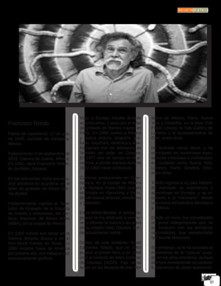 Francisco Toledo
Fecha de nacimiento: 17 de julio
de 1940, Juchitán de Zaragoza,
México.
Fallecimiento: 5 de septiembre de
2019, Oaxaca de Juárez, México
En 1940, nace Francisco Toledo,
en Juchitán, Oaxaca.
En los cincuentas, inicia sus estu-
dios artísticos en la gráfica, en el
taller de grabado de Arturo Gar-
cía Bustos.
Posteriormente ingresa al Taller
Libre de Grabado de la Escuela
de Diseño y Artesanías, del Ins-
tituto Nacional de Bellas Artes
(INBA), en la ciudad de México.
En 1959 exhibe sus obras en la
Galería Antonio Souza y en el
Fort Worth Center, en Texas. En
1960 expone fuera de América
por primera vez, con trabajos casi
exclusivamente gráficos.
Viaja a Europa estudia durante
algunos años, y pasa por el taller
de grabado de Stanley Hayter en
París. En 1965 vuelve a México
y realiza pintura, litografía, gra-
bado, escultura, cerámica y dise-
ña tapices con los artesanos de
Teotitlán del Valle, en Oaxaca.
En 1977 vive un tiempo en Nue-
va York, a donde regresa durante
1981-1982 hacer cerámicas.
Continúa produciendo en Cuer-
navaca, en la ciudad de México
y en Oaxaca, hasta 1984, cuando
se instala en Barcelona y París,
donde realiza pinturas, esculturas
y grabados.
En la última década, el artista za-
poteco se ha dedicado a promo-
ver y difundir la cultura y las artes
de su estado natal, Oaxaca, don-
de actualmente reside.
Dentro de este contexto, fundó
Ediciones Toledo, que en 1983
publicó el primer libro, y en 1988
creó el Instituto de Artes Gráficas
de Oaxaca (IAGO). Hay obras
suyas en los Museos de Arte Mo-
derno de México, París, Nueva
York y Filadelfia, en la New York
Public Library, la Tate Gallery de
Londres y la Kunstnaneshus de
Oslo, entre otros.
Ha ilustrado varios libros, y ha
participado en numerosas expo-
siciones colectivas e individuales
en ciudades como Nueva York,
Londres, París, Ginebra, Oslo,
entre otras.
Toledo regresa a su país habien-
do asimilado su experiencia y
aprendizaje en Europa, y se in-
corpora a lo “mexicano”, desde
una nueva perspectiva ideológica
y estética.
Desde un inicio, fue considerado
un pintor independiente que no
se involucró con las temáticas
nacionalistas, que representaba
la Escuela Mexicana.
Sin embargo, se le ha asociado al
movimiento de la “ruptura” surgi-
do en los años cincuenta, aunque
siempre manteniendo su carácter
fundamental de pintor autónomo.
 