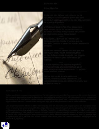 El día más feliz
Edgar Allan Poe
________________________________________
El día más feliz, la hora más dichosa, los ha
conocido mi corazón agotado y marchito; pero
siento que ha desaparecido ya mi más alta esperanza
de orgullo y de poderío.
——
¿He dicho de poderío? Sí. Pero desde hace
largo tiempo, ¡ay de mí! se han desvanecido
los bellos ensueños de la juventud; han pasado
ya: dejémoslos que se desvanezcan!
——
Y tú, orgullo, ¿qué haré de ti ahora? Otra
frente puede bien heredar el veneno que me
has dado. Que por lo menos mi espíritu permanezca
tranquilo.
——
El día más hermoso, la hora más feliz que mis
ojos hayan visto y hayan podido ver jamás,
mi más brillante mirada de orgullo y de poderío,
todo eso ha existido, pero ya no existe; yo
lo siento.
——
Y si esa esperanza de orgullo y de poderío
me fuera ofrecida ahora acompañada de un
dolor semejante al que experimento, no quisiera
revivir esa hora brillante.
——
Porque bajo su ala llevaba una oscura
mezcla y mientras volaba, dejaba caer una
esencia todopoderosa para consumir un alma que
tan bien la conocía.
Escrita en julio de 1812
Incluso cuando estoy en cama mis pensamientos van hacia ti, mi eternamente querida, ahora y entonces alegremente, después otra
vez tristemente, esperando para saber si el destino oirá nuestra plegaria, para hacer frente a la vida que debo vivir en conjunto con-
tigo o nunca verte. Sí, estoy resuelto a ser un extranjero vagabundo hasta que pueda volar a tus brazos y decir que he encontrado mi
hogar verdadero con usted y envuelto en tus brazos podré dejar que mi alma flote hasta el reino de almas bendecidas.
¡Ay!, desafortunadamente debe ser así. Debes estar tranquila, tanto más pues sabes que te soy fiel; ninguna otra mujer podrá nunca
poseer mi corazón, nunca, nunca, nunca. Oh Dios, porque debe uno ser separado de aquella que le es tan querida. Para más, mi vida
en Viena es actualmente desgraciada. Tu amor me ha hecho el más feliz y el más infeliz de los mortales. A mi edad necesito estabili-
dad y regularidad en mi vida, ¿puede esto coexistir con nuestra relación? Mantente tranquila; solamente al considerar tranquilamen-
te nuestras vidas podremos alcanzar nuestro propósito de vivir juntos. Mantente tranquila, ámame, hoy, ayer. Que nostalgia llena
de lágrimas por ti, por ti, por ti, mi vida, mi todo. Todos los buenos deseos para ti. Oh, continúa amándome, nunca juzgues mal el
corazón de tu fiel amado.
 
