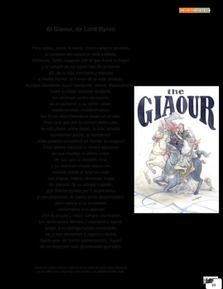 El Giaour, de Lord Byron
Pero antes, sobre la tierra, como vampiro enviado,
tu cadáver del sepulcro será exiliado;
entonces, lívido, vagarás por el que fuera tu hogar,
y la sangre de los tuyos has de arrancar;
allí, de tu hija, hermana y esposa,
a media noche, la fuente de la vida secarás;
Aunque abomines aquel banquete, debes, forzosamente,
nutrir tu lívido cadáver andante,
tus víctimas, antes de expirar,
en el demonio a su señor verán;
maldiciéndote, maldiciéndose,
tus flores marchitándose están en el tallo.
Pero una que por tu crimen debe caer,
la más joven, entre todas, la más amada,
llamándote padre, te bendecirá:
¡esta palabra envolverá en llamas tu corazón!
Pero debes concluir tu obra y observar
en sus mejillas el último color;
de sus ojos el destello final,
y su vidriosa mirada debes ver
helarse sobre el azul sin vida;
con impías manos desharás luego
las trenzas de su dorado cabello,
que fueron bucles por ti acariciados
y con promesas de tierno amor despeinados;
¡pero ahora tú lo arrebatas,
monumento a tu agonía!
Con tu propia y mejor sangre chorrearán
tus rechinantes dientes y macilentos labios;
luego, a tu lóbrega tumba caminarás;
ve, y con demonios y espíritus delira,
hasta que, de horror estremecidos, huyan
de un espectro más abominable que ellos.
Nota: Un giaour (turco: Gâvur) es la palabra turca para designar
a un infiel o no creyente y es similar a la palabra árabe kafir
 