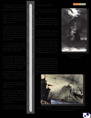 21 años, el rey Luis XVIII posee
un ejemplar y le concede una
pensión anual de mil francos.
4 – Al casarse con su amiga
Adèle su hermano Eugène en-
loquece, padece una esquizo-
frenia por la que será recluido
hasta su muerte.
5 – Mantiene amistad con el crí-
tico Sainte-Beuve, con quien su
mujer tendrá una aventura, con
el poeta Lamartine, el maestro
de novela corta Mérimée, el
también poeta Musset y el pin-
tor Delacroix.
6 – Su obra teatral Marion de
Lorme fue prohibida en 1829, se
estrenará en 1831 en el Teatro
de la Porte Saint-Martin.
Victor Hugo nunca deja de sor-
prender con la variedad de sus
talentos. Más allá de la literatu-
ra, el escritor también es artista
y dibuja regularmente, especial-
mente durante sus viajes. 
En un momento en que se acaba
de inventar la fotografía (1839),
el dibujo es una forma común
de describir lugares o escenas.
Victor Hugo es un autodidacta y
utiliza muchos métodos para di-
bujar y pintar. 
Por ejemplo, mezcla la tinta con
café, usa carbón, hollín, jugos y
otros ingredientes ... En gene-
ral, sus obras tienen un forma-
to pequeño y a menudo ilustran
sus escritos. 
También envía dibujos a sus
amigos para ocasiones espe-
ciales como el Año Nuevo.
Ya sea en sus escritos o dibu-
jos, las sombras son omnipre-
sentes. 
La luz juega un papel importan-
te para Hugo y sus paisajes son
a menudo oscuros, dándoles el
lado misterioso de una luz inde-
cisa. 
Al principio bastante realista,
sus dibujos gradualmente dan
un giro cada vez más fantástico.
Los castillos son uno de los te-
mas favoritos del artista Víctor
Hugo, con otros edificios impo-
nentes como faros, el Rocher de
l’hermitage o monumentos. Otro
tema favorito es el mar y sus
barcos. Hugo dibujará mucho.
Su talento artístico ha sido re-
conocido por sus contemporá-
neos. Charles Baudelaire elogia:
“No encontré en los expositores
del Salón la magnífica imagina-
ción que fluye en los dibujos de
Victor Hugo como el misterio en
el cielo.
Dibujo de Victor Hugo
El faro (1866)
The Hermitage Rock (St. Helier, Jersey) en un paisaje imagi-
nario: dibujo de Victor Hugo (1855)
 