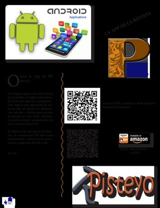O
bten la App de RP
para ti.
El término app es una abreviatura
de la palabra en inglés application.
Es decir, una app es un programa.
Una App es una aplicación de sof-
tware que se instala en dispositi-
vos móviles o tablets para ayudar
al usuario en una labor concreta,
ya sea de carácter profesional o de
ocio y entretenimiento.
El objetivo de una app es facilitar-
nos la consecución de una tarea
determinada o asistirnos en opera-
ciones y gestiones del día a día.
Team RP
Desde Store Amazon.
o LINK
Escanea el QR, instalación desde la página
EdicionesTecnoloicas.
LA APP DE LA REVISTA
 