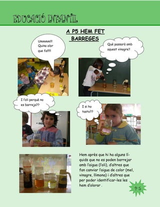 A P5 HEM FET
BARREGESUmmmm!!!
Quina olor
que fa!!!!!
Què passarà amb
aquest vinagre?
I l’oli perquè no
es barreja??
I si ho
tasto??
Hem après que hi ha alguns lí-
quids que no es poden barrejar
amb l’aigua (l’oli), d’altres que
fan canviar l’aigua de color (mel,
vinagre, llimona) i d’altres que
per poder identificar-les les
hem d’olorar .
P 5
 