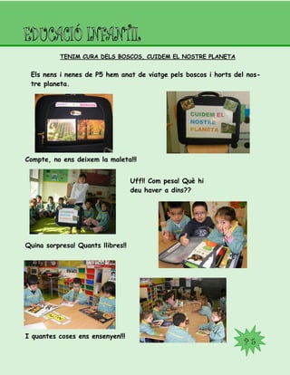 P 5
TENIM CURA DELS BOSCOS, CUIDEM EL NOSTRE PLANETA
Els nens i nenes de P5 hem anat de viatge pels boscos i horts del nos-
tre planeta.
Compte, no ens deixem la maleta!!!
Uff!! Com pesa! Què hi
deu haver a dins??
Quina sorpresa! Quants llibres!!
I quantes coses ens ensenyen!!!
 
