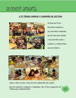 P 5
A P5 TENIM PADRINS I PADRINES DE LECTURA
DE BON MATÍ ELS
NOSTRES PADRINS I
LES NOSTRES PADRINES
DE LECTURA ENS VENEN
A BUSCAR PER ANAR A
LLEGIR A LA BIBLIOTECA
UNA ESTONETA
AMB LA SEVA AJUDA CADA DIA EN SABEM MÉS DE LLEGIR.
MOLTES GRÀCIES PADRINS I PADRINES, PER TOTES AQUESTES ES-
TONES QUE COMPARTIM!!!!!!
 