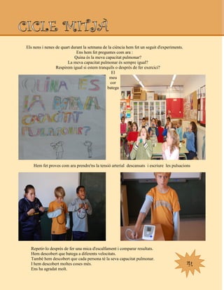 4t
Els nens i nenes de quart durant la setmana de la ciència hem fet un seguit d'experiments.
Ens hem fet preguntes com ara :
Quina és la meva capacitat pulmonar?
La meva capacitat pulmonar és sempre igual?
Respirem igual si estem tranquils o desprès de fer exercici?
El
meu
cor
batega
Hem fet proves com ara prendre'ns la tensió arterial descansats i escriure les pulsacions
Repetir-lo desprès de fer una mica d'escalfament i comparar resultats.
Hem descobert que batega a diferents velocitats.
També hem descobert que cada persona té la seva capacitat pulmonar.
I hem descobert moltes coses més.
Ens ha agradat molt.
 
