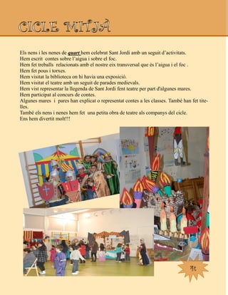Els nens i les nenes de quart hem celebrat Sant Jordi amb un seguit d‟activitats.
Hem escrit contes sobre l‟aigua i sobre el foc.
Hem fet treballs relacionats amb el nostre eix transversal que és l‟aigua i el foc .
Hem fet pous i torxes.
Hem visitat la biblioteca on hi havia una exposició.
Hem visitat el teatre amb un seguit de parades medievals.
Hem vist representar la llegenda de Sant Jordi fent teatre per part d'algunes mares.
Hem participat al concurs de contes.
Algunes mares i pares han explicat o representat contes a les classes. També han fet tite-
lles.
També els nens i nenes hem fet una petita obra de teatre als companys del cicle.
Ens hem divertit molt!!!
4t
 