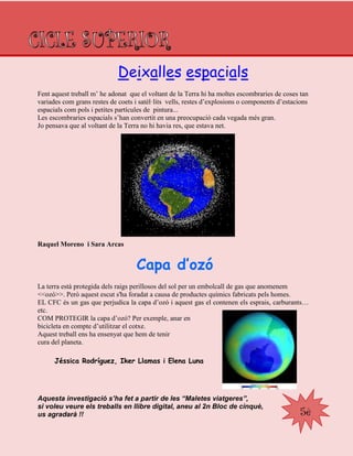 5è
Fent aquest treball m‟ he adonat que el voltant de la Terra hi ha moltes escombraries de coses tan
variades com grans restes de coets i satèl·lits vells, restes d‟explosions o components d‟estacions
espacials com pols i petites partícules de pintura...
Les escombraries espacials s‟han convertit en una preocupació cada vegada més gran.
Jo pensava que al voltant de la Terra no hi havia res, que estava net.
Raquel Moreno i Sara Arcas
Capa d’ozó
La terra està protegida dels raigs perillosos del sol per un embolcall de gas que anomenem
<<ozó>>. Però aquest escut s'ha foradat a causa de productes químics fabricats pels homes.
EL CFC és un gas que perjudica la capa d‟ozó i aquest gas el contenen els esprais, carburants…
etc.
COM PROTEGIR la capa d‟ozó? Per exemple, anar en
bicicleta en compte d‟utilitzar el cotxe.
Aquest treball ens ha ensenyat que hem de tenir
cura del planeta.
Jéssica Rodríguez, Iker Llamas i Elena Luna
Aquesta investigació s’ha fet a partir de les “Maletes viatgeres”,
si voleu veure els treballs en llibre digital, aneu al 2n Bloc de cinquè,
us agradarà !!
Deixalles espacials
 