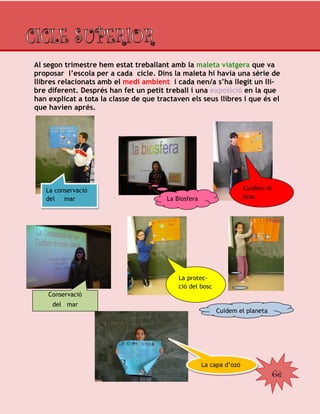 6è
Al segon trimestre hem estat treballant amb la maleta viatgera que va
proposar l’escola per a cada cicle. Dins la maleta hi havia una sèrie de
llibres relacionats amb el medi ambient i cada nen/a s’ha llegit un lli-
bre diferent. Després han fet un petit treball i una exposició en la que
han explicat a tota la classe de que tractaven els seus llibres i que és el
que havien aprés.
La capa d’ozó
Cuidem el planeta
La protec-
ció del bosc
Conservació
del mar
Cuidem el
boscLa Biosfera
La conservació
del mar
 