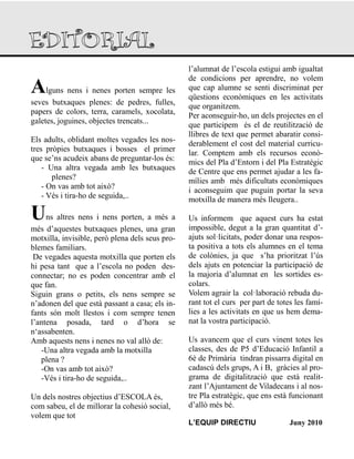 Alguns nens i nenes porten sempre les
seves butxaques plenes: de pedres, fulles,
papers de colors, terra, caramels, xocolata,
galetes, joguines, objectes trencats...
Els adults, oblidant moltes vegades les nos-
tres pròpies butxaques i bosses el primer
que se‟ns acudeix abans de preguntar-los és:
- Una altra vegada amb les butxaques
plenes?
- On vas amb tot això?
- Vés i tira-ho de seguida,..
Uns altres nens i nens porten, a més a
més d‟aquestes butxaques plenes, una gran
motxilla, invisible, però plena dels seus pro-
blemes familiars.
De vegades aquesta motxilla que porten els
hi pesa tant que a l‟escola no poden des-
connectar; no es poden concentrar amb el
que fan.
Siguin grans o petits, els nens sempre se
n‟adonen del que està passant a casa; els in-
fants són molt llestos i com sempre tenen
l‟antena posada, tard o d‟hora se
n„assabenten.
Amb aquests nens i nenes no val allò de:
-Una altra vegada amb la motxilla
plena ?
-On vas amb tot això?
-Vés i tira-ho de seguida,..
Un dels nostres objectius d‟ESCOLA és,
com sabeu, el de millorar la cohesió social,
volem que tot
l‟alumnat de l‟escola estigui amb igualtat
de condicions per aprendre, no volem
que cap alumne se senti discriminat per
qüestions econòmiques en les activitats
que organitzem.
Per aconseguir-ho, un dels projectes en el
que participem és el de reutilització de
llibres de text que permet abaratir consi-
derablement el cost del material curricu-
lar. Comptem amb els recursos econò-
mics del Pla d‟Entorn i del Pla Estratègic
de Centre que ens permet ajudar a les fa-
mílies amb més dificultats econòmiques
i aconseguim que puguin portar la seva
motxilla de manera més lleugera..
Us informem que aquest curs ha estat
impossible, degut a la gran quantitat d‟-
ajuts sol·licitats, poder donar una respos-
ta positiva a tots els alumnes en el tema
de colònies, ja que s‟ha prioritzat l‟ús
dels ajuts en potenciar la participació de
la majoria d‟alumnat en les sortides es-
colars.
Volem agrair la col·laboració rebuda du-
rant tot el curs per part de totes les famí-
lies a les activitats en que us hem dema-
nat la vostra participació.
Us avancem que el curs vinent totes les
classes, des de P5 d‟Educació Infantil a
6è de Primària tindran pissarra digital en
cadascú dels grups, A i B, gràcies al pro-
grama de digitalització que està realit-
zant l‟Ajuntament de Viladecans i al nos-
tre Pla estratègic, que ens està funcionant
d‟allò més bé.
L’EQUIP DIRECTIU Juny 2010
 
