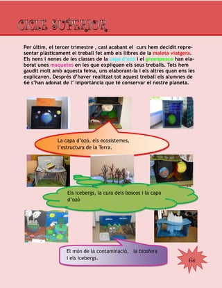 6è
Per últim, el tercer trimestre , casi acabant el curs hem decidit repre-
sentar plàsticament el treball fet amb els llibres de la maleta viatgera.
Els nens i nenes de les classes de la capa d’ozó i el greenpeace han ela-
borat unes maquetes en les que expliquen els seus treballs. Tots hem
gaudit molt amb aquesta feina, uns elaborant-la i els altres quan ens les
explicaven. Després d’haver realitzat tot aquest treball els alumnes de
6è s’han adonat de l’ importància que té conservar el nostre planeta.
La capa d’ozó, els ecosistemes,
l’estructura de la Terra.
Els icebergs, la cura dels boscos i la capa
d’ozó
El món de la contaminació, la biosfera
i els icebergs.
 