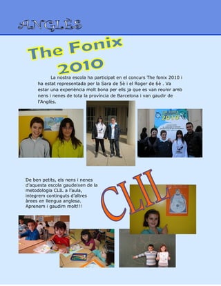 La nostra escola ha participat en el concurs The fonix 2010 i
ha estat representada per la Sara de 5è i el Roger de 6è . Va
estar una experiència molt bona per ells ja que es van reunir amb
nens i nenes de tota la província de Barcelona i van gaudir de
l’Anglès.
De ben petits, els nens i nenes
d’aquesta escola gaudeixen de la
metodologia CLIL a l’aula,
integrem continguts d’altres
àrees en llengua anglesa.
Aprenem i gaudim molt!!!
 