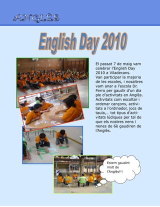 El passat 7 de maig vam
celebrar l’English Day
2010 a Viladecans.
Van participar la majoria
de les escoles, i nosaltres
vam anar a l’escola Dr.
Ferro per gaudir d’un dia
ple d’activitats en Anglès.
Activitats com escoltar i
ordenar cançons, activi-
tats a l’ordinador, jocs de
taula,… tot tipus d’acti-
vitats lúdiques per tal de
que els nostres nens i
nenes de 6è gaudiren de
l’Anglès.
Estem gaudint
molt de
l’Anglès!!!
 