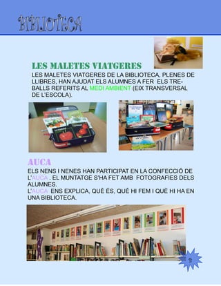 B
LES MALETES VIATGERES
LES MALETES VIATGERES DE LA BIBLIOTECA, PLENES DE
LLIBRES, HAN AJUDAT ELS ALUMNES A FER ELS TRE-
BALLS REFERITS AL MEDI AMBIENT (EIX TRANSVERSAL
DE L’ESCOLA).
AUCA
ELS NENS I NENES HAN PARTICIPAT EN LA CONFECCIÓ DE
L’AUCA . EL MUNTATGE S’HA FET AMB FOTOGRAFIES DELS
ALUMNES.
L’AUCA ENS EXPLICA, QUÈ ÉS, QUÈ HI FEM I QUÈ HI HA EN
UNA BIBLIOTECA.
 