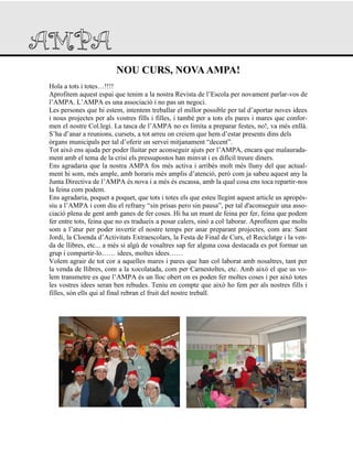 NOU CURS, NOVAAMPA!
Hola a tots i totes…!!!!
Aprofitem aquest espai que tenim a la nostra Revista de l‟Escola per novament parlar-vos de
l‟AMPA. L‟AMPA es una associació i no pas un negoci.
Les persones que hi estem, intentem treballar el millor possible per tal d‟aportar noves idees
i nous projectes per als vostres fills i filles, i també per a tots els pares i mares que confor-
men el nostre Col.legi. La tasca de l‟AMPA no es limita a preparar festes, no!, va més enllà.
S‟ha d‟anar a reunions, cursets, a tot arreu on creiem que hem d‟estar presents dins dels
òrgans municipals per tal d‟oferir un servei mitjanament “decent”.
Tot això ens ajuda per poder lluitar per aconseguir ajuts per l‟AMPA, encara que malaurada-
ment amb el tema de la crisi els pressupostos han minvat i es difícil treure diners.
Ens agradaria que la nostra AMPA fos més activa i arribés molt més lluny del que actual-
ment hi som, més ample, amb horaris més amplis d‟atenció, però com ja sabeu aquest any la
Junta Directiva de l‟AMPA és nova i a més és escassa, amb la qual cosa ens toca repartir-nos
la feina com podem.
Ens agradaria, poquet a poquet, que tots i totes els que esteu llegint aquest article us apropés-
siu a l‟AMPA i com diu el refrany “sin prisas pero sin pausa”, per tal d'aconseguir una asso-
ciació plena de gent amb ganes de fer coses. Hi ha un munt de feina per fer, feina que podem
fer entre tots, feina que no es tradueix a posar calers, sinó a col·laborar. Aprofitem que molts
som a l‟atur per poder invertir el nostre temps per anar preparant projectes, com ara: Sant
Jordi, la Cloenda d‟Activitats Extraescolars, la Festa de Final de Curs, el Reciclatge i la ven-
da de llibres, etc... a més si algú de vosaltres sap fer alguna cosa destacada es pot formar un
grup i compartir-lo…… idees, moltes idees……
Volem agrair de tot cor a aquelles mares i pares que han col·laborat amb nosaltres, tant per
la venda de llibres, com a la xocolatada, com per Carnestoltes, etc. Amb això el que us vo-
lem transmetre es que l‟AMPA és un lloc obert on es poden fer moltes coses i per això totes
les vostres idees seran ben rebudes. Teniu en compte que això ho fem per als nostres fills i
filles, són ells qui al final rebran el fruit del nostre treball.
 