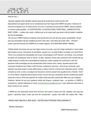 Hola de nou...!
Aquesta vegada volem aprofitar aquest espai de la revista de la nostra escola molt
especialment per agrair de tot cor la col·laboració que han tingut amb l’AMPA els pares i mares en el
transcurs d’aquest curs, el nostre primer curs com a membres de la junta de l´AMPA. Sense vosaltres
no haurien estat possible: LA CASTANYERA, LA XOCOLATADA, PARE NOEL, CARNESTOLTES,
SANT JORDI... i moltes més coses i d’altres que no es veuen però que tenen molt de treball i vosaltres
les heu fet possibles.
Dir-vos que l´AMPA intenta col·laborar amb l'escola tant com pot dins les seves possibilitats i és per
això que necessitem de tots vosaltres per tenir més mans, més idees per poder oferir... Pensem i
creiem que tant l'escola com l’AMPA té un mateix objectiu: ELS NOSTRES NENS I NENES.
D'altra banda comunicar-vos que han hagut canvis a la junta i que han sorgit comissions i noves idees
pels propers cursos. Canviarem de secretària, aquest curs ha estat la Bea i el proper curs serà l'Anna.
Tenim una comissió de Carnestoltes de la que s’encarreguen la Mª Carmen i la Cristina. Una comissió
de llibres de socialització amb la Carme i la Bea. Esperem formar part juntament amb l'escola del pla
català d'esport a través de la Generalitat de Catalunya, estem esperant la confirmació i això ens
aportaria molts avantatges per les extraescolars dels nostres nens i nenes. Aquesta secció està
composta inicialment per la Bea i la Mª Carmen, professors i alumnes. Això és per començar, però
esperem que pels propers cursos altres pares o mares s’animin a formar part d'aquesta secció. També
comptem ja amb un bloc a la pàgina de l'escola on anirem penjant tots aquells temes d'interès. Tenim
un munt d'idees i projectes pels propers cursos i és per això que necessitem de tots vosaltres per poder
portar-les a terme. Entre tots podríem fer moltes coses tant pels nostres fills i filles com per nosaltres
mateixos. Només dir-vos que qualsevol dubte que tingueu, qualsevol idea... us apropeu a l´AMPA a
compartir-la. També mitjançant el correu montserratina.ampa@gmail.com o per mòbil que molt aviat us
farem arribar el nou número.
L´AMPA és una associació sense ànim de lucre, som pares i mares com tots vosaltres, som aquí per
gaudir i aprendre coses noves que ens fan comprendre i ajudar molt millor als nostres fills i filles.
NINGÚ ENS OBLIGA A SER AQUÍ, ESTEM AQUÍ PERQUÈ ENS AGRADA !!!
Bones vacances !
AMPA Montserratina.
 