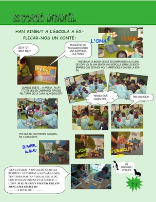 P 3P 3
HAN VINGUT A L’ESCOLA A EX-
PLICAR-NOS UN CONTE:
ESTÀ TOT
MOLT BRUT!
PERQUÈ NO HO
RECOLLIM I DONEM
UNA SORPRESA
ALS PARES
VAN DEIXAR LA BOSSA DE LES ESCOMBRARIES A LA CUINA.
DE COP I VOLTA VAN SENTIR UNS SOROLLS. EREN LES ESCO-
BRARIES QUE ESTAVEN MOLT APRETADES A DINS DE LA BOS-
SA.
QUAN DE SOBTE ... VA PETAR , PLOF!!
I TOTES LES ESCOMBRARIES TIRADES
PEL TERRA DE LA CUINA. QUIN DISGUST!!
PENSEM QUE
PODEM FER…
TINC UNA IDEA!!
PER QUÈ NO LES PORTEM CADASCU-
NA A CASA SEVA.
P3
PINGÜINS I
FOQUESARA JA SABEM A ON VOLEN ANAR ELS
RESIDUS I AJUDAREM A SALVAR LA NOS-
TRA TERRA PORTANT-LOS AL SEU LLOC,
COM ENS HAN ENSENYAT EL MARCEL I
L‟ONA: SI EL PLANETA VOLS SALVAR, CO-
MENÇA PER RECICLAR!
………..A REVEURE…………..
 