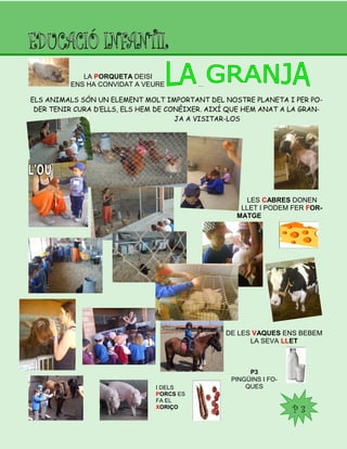 P3
PINGÜINS I FO-
QUES
P 3
LA PORQUETA DEISI
ENS HA CONVIDAT A VEURE …
ELS ANIMALS SÓN UN ELEMENT MOLT IMPORTANT DEL NOSTRE PLANETA I PER PO-
DER TENIR CURA D’ELLS, ELS HEM DE CONÈIXER. AIXÍ QUE HEM ANAT A LA GRAN-
JA A VISITAR-LOS
LES CABRES DONEN
LLET I PODEM FER FOR-
MATGE
DE LES VAQUES ENS BEBEM
LA SEVA LLET
I DELS
PORCS ES
FA EL
XORIÇO
 