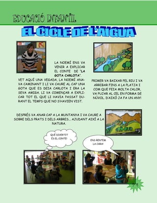 P 4
LA NOEMÍ ENS VA
VENIR A EXPLICAR
EL CONTE DE “LA
GOTA CARLOTA”.
VET AQUÍ UNA VEGADA, LA NOEMÍ ANA-
VA CAMINANT I LI VA CAURE AL CAP UNA
GOTA QUE ES DEIA CARLOTA I ERA LA
SEVA AMIGA. LI VA COMENÇAR A EXPLI-
CAR TOT EL QUE LI HAVIA PASSAT DU-
RANT EL TEMPS QUE NO S’HAVIEN VIST.
PRIMER VA BAIXAR PEL RIU I VA
ARRIBAR FINS A LA PLATJA I
COM QUE FEIA MOLTA CALOR,
VA PUJAR AL CEL EN FORMA DE
NÚVOL. D’AIXÒ JA FA UN ANY!
DESPRÉS VA ANAR CAP A LA MUNTANYA I VA CAURE A
SOBRE DELS PRATS I DELS ARBRES... AJUDANT AIXÍ A LA
NATURA.
QUÈ DIVERTIT
ÉS EL CONTE!
ENS RENTEM
LA CARA!
 