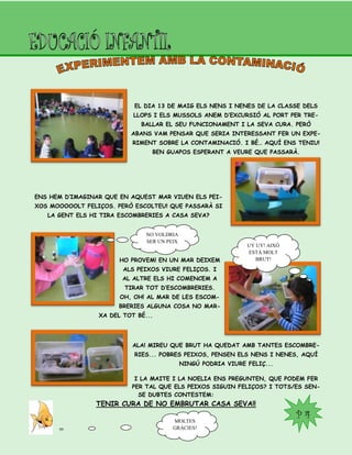 P 4
EL DIA 13 DE MAIG ELS NENS I NENES DE LA CLASSE DELS
LLOPS I ELS MUSSOLS ANEM D’EXCURSIÓ AL PORT PER TRE-
BALLAR EL SEU FUNCIONAMENT I LA SEVA CURA. PERÒ
ABANS VAM PENSAR QUE SERIA INTERESSANT FER UN EXPE-
RIMENT SOBRE LA CONTAMINACIÓ. I BÉ… AQUÍ ENS TENIU!
BEN GUAPOS ESPERANT A VEURE QUE PASSARÀ.
ENS HEM D’IMAGINAR QUE EN AQUEST MAR VIUEN ELS PEI-
XOS MOOOOOLT FELIÇOS. PERÒ ESCOLTEU! QUE PASSARÀ SI
LA GENT ELS HI TIRA ESCOMBRERIES A CASA SEVA?
HO PROVEM! EN UN MAR DEIXEM
ALS PEIXOS VIURE FELIÇOS. I
AL ALTRE ELS HI COMENCEM A
TIRAR TOT D’ESCOMBRERIES.
OH, OH! AL MAR DE LES ESCOM-
BRERIES ALGUNA COSA NO MAR-
XA DEL TOT BÉ...
ALA! MIREU QUE BRUT HA QUEDAT AMB TANTES ESCOMBRE-
RIES... POBRES PEIXOS, PENSEN ELS NENS I NENES, AQUÍ
NINGÚ PODRIA VIURE FELIÇ...
I LA MAITE I LA NOELIA ENS PREGUNTEN, QUE PODEM FER
PER TAL QUE ELS PEIXOS SIGUIN FELIÇOS? I TOTS/ES SEN-
SE DUBTES CONTESTEM:
TENIR CURA DE NO EMBRUTAR CASA SEVA!!
NO VOLDRIA
SER UN PEIX
UY UY! AIXÒ
ESTÀ MOLT
BRUT!
MOLTES
GRÀCIES!
 