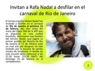 Invitan a Rafa Nadal a desfilar en el
carnaval de Río de Janeiro
El tenista español Rafael Nadal fue
invitado a desfilar en el carnaval
de Río de Janeiro el próximo 15
de febrero, dos días antes del
inicio del Open 500 de la ATP que
se disputará en esta ciudad
brasileña, informaron hoy fuentes
del torneo. Nadal, que jugará su
primer partido del Abierto de Río
de Janeiro el 17 de febrero ante
un rival aún por designar, ha sido
invitado por la escuela de samba
Unidos de Viradouro. El desfile de
esta escuela debe comenzar a las
21.30 horas (23.30 GMT) del
domingo 15 de febrero en el
sambódromo.
2
 