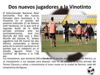 Dos nuevos jugadores a la Vinotinto
El Seleccionador Nacional, Noel
Sanvicente, hizo dos nuevos
llamados para incorporar a la
Vinotinto en el partido del
próximo miércoles 11 de febrero
ante Honduras, en lo que será el
segundo duelo de la doble
jornada amistosa ante los
centroamericanos. José Luis
Marrufo del ACD Lara y Jhon
Murillo del Zamora FC, ambos
jugadores Sub 20, fueron los dos
últimos convocados a formar
parte de la oncena nacional en el
partido que se celebrará en el
estadio Agustín Tovar “La
Carolina” de Barinas a la 7:00
pm.
Los venezolanos, que vencieron 3-2 a Honduras el pasado miércoles cuatro de febrero, ya
se incorporaron a sus equipos para disputar este fin de semana la quinta jornada del
Torneo Clausura y volver a concentrarse el lunes nueve en la ciudad de Barinas, sede del
compromiso de fogueo.
3
 